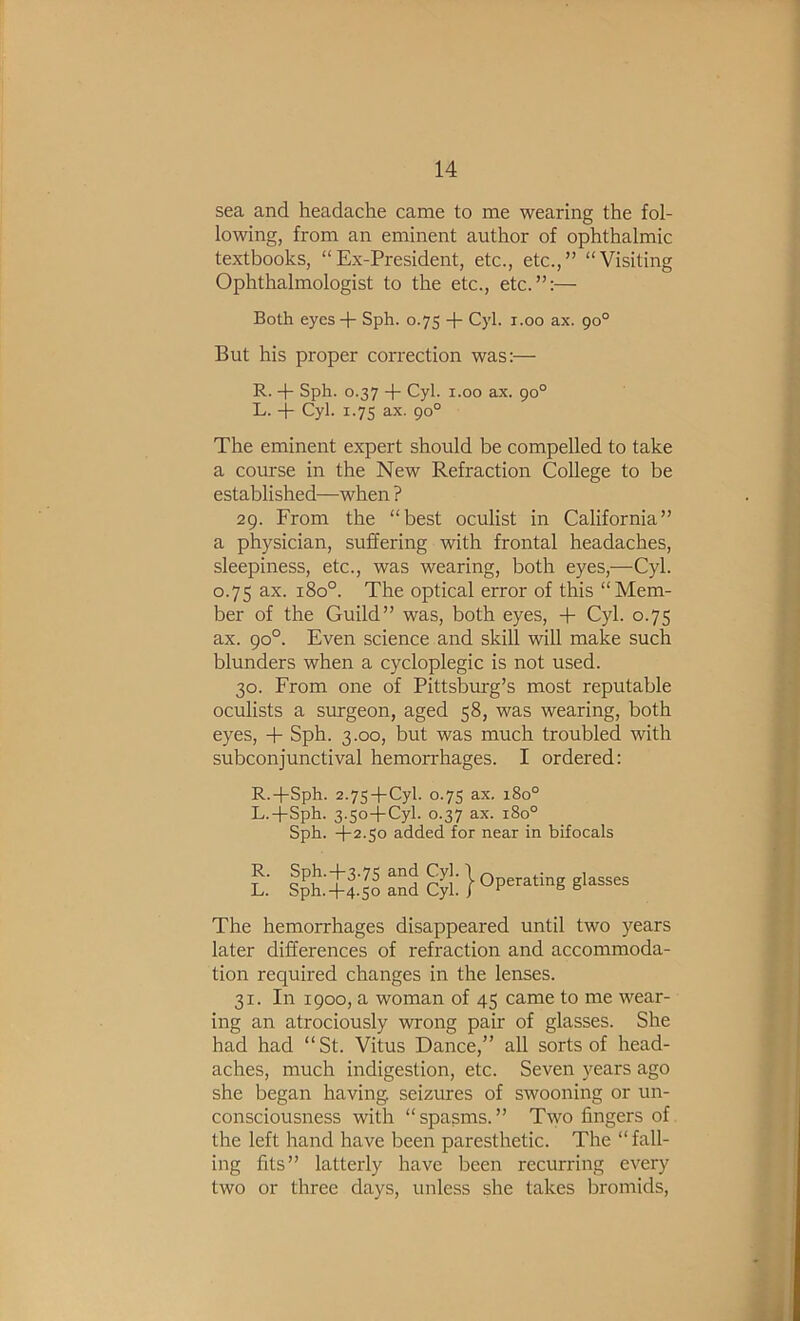 sea and headache came to me wearing the fol- lowing, from an eminent author of ophthalmic textbooks, “Ex-President, etc., etc.,” “Visiting Ophthalmologist to the etc., etc.”:— Both eyes -p Sph. 0.75 -p Cyl. i.oo ax. 90° But his proper correction was:— R. -p Sph. 0.37 -p Cyl. 1.00 ax. 90° L. -p Cyl. 1.75 ax. 90° The eminent expert should be compelled to take a course in the New Refraction College to be established—when ? 29. From the “best oculist in California” a physician, suffering with frontal headaches, sleepiness, etc., was wearing, both eyes,—Cyl. 0.75 ax. 180°. The optical error of this “Mem- ber of the Guild” was, both eyes, -P Cyl. 0.75 ax. 90°. Even science and skill will make such blunders when a cycloplegic is not used. 30. From one of Pittsburg’s most reputable oculists a smgeon, aged 58, was wearing, both eyes, -p Sph. 3.00, but was much troubled with subconjunctival hemorrhages. I ordered: R.-pSph. 2.75-pCyl. 0.7s ax. 180° L.-pSph. 3.50-pCyl. 0.37 ax. 180° Sph. -p2.so added for near in bifocals 1: iptfts’5“dci:l:}op““‘»5gi-ses The hemorrhages disappeared until two years later differences of refraction and accommoda- tion required changes in the lenses. 31. In 1900, a woman of 45 came to me wear- ing an atrociously wrong pair of glasses. She had had “St. Vitus Dance,” all sorts of head- aches, much indigestion, etc. Seven years ago she began having seizures of swooning or un- consciousness with “spasms.” Two fingers of the left hand have been paresthetic. The “ fall- ing fits” latterly have been recurring every two or three days, unless she takes bromids.