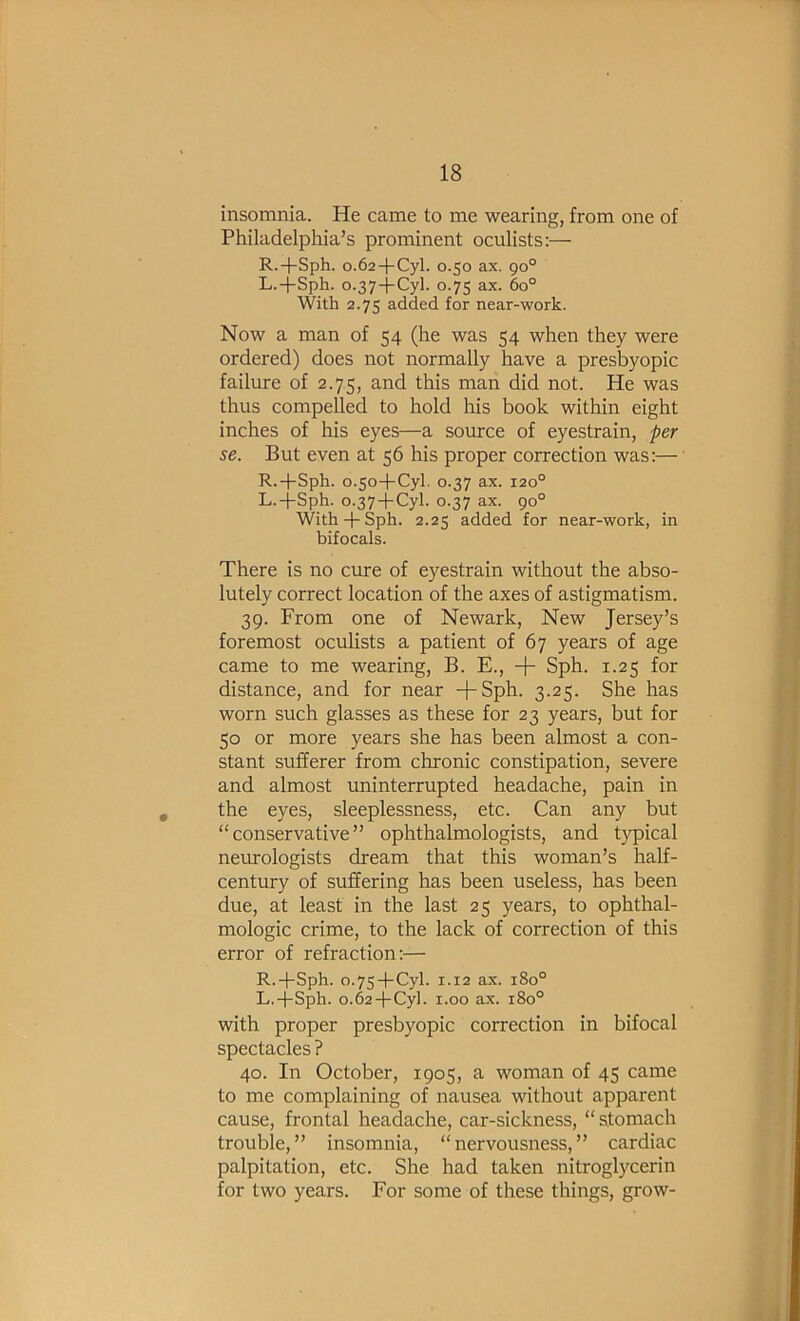 insomnia. He came to me wearing, from one of Philadelphia’s prominent oculists;— R.+Sph. 0.62+Cyl. 0.50 ax. 90° L.+Sph. 0.37 + Cyl. 0.75 ax. 60° With 2.75 added for near-work. Now a man of 54 (he was 54 when they were ordered) does not normally have a presbyopic failure of 2.75, and this man did not. He was thus compelled to hold his book within eight inches of his eyes—a source of eyestrain, per se. But even at 56 his proper correction was:— R.-|-Sph. 0.50-l-Cyl. 0.37 ax. 120° L.-j-Sph. 0.37-l-Cyl. 0.37 ax. 90° With-j-Sph. 2.25 added for near-work, in bifocals. There is no cure of eyestrain without the abso- lutely correct location of the axes of astigmatism. 39. From one of Newark, New Jersey’s foremost oculists a patient of 67 years of age came to me wearing, B. E., + Sph. 1.25 for distance, and for near -t-Sph. 3.25. She has worn such glasses as these for 23 years, but for 50 or more years she has been almost a con- stant sufferer from chronic constipation, severe and almost uninterrupted headache, pain in the eyes, sleeplessness, etc. Can any but “conservative” ophthalmologists, and typical neurologists dream that this woman’s half- century of suffering has been useless, has been due, at least in the last 25 years, to ophthal- mologic crime, to the lack of correction of this error of refraction;— R.-fSph. 0.75-f-Cyl. 1.12 ax. 180° L.-j-Sph. 0.62-l-Cy]. 1.00 ax. 180° with proper presbyopic correction in bifocal spectacles ? 40. In October, 1905, a woman of 45 came to me complaining of nausea without apparent cause, frontal headache, car-sickness, “ stomach trouble,” insomnia, “nervousness,” cardiac palpitation, etc. She had taken nitroglycerin for two years. For some of these things, grow-