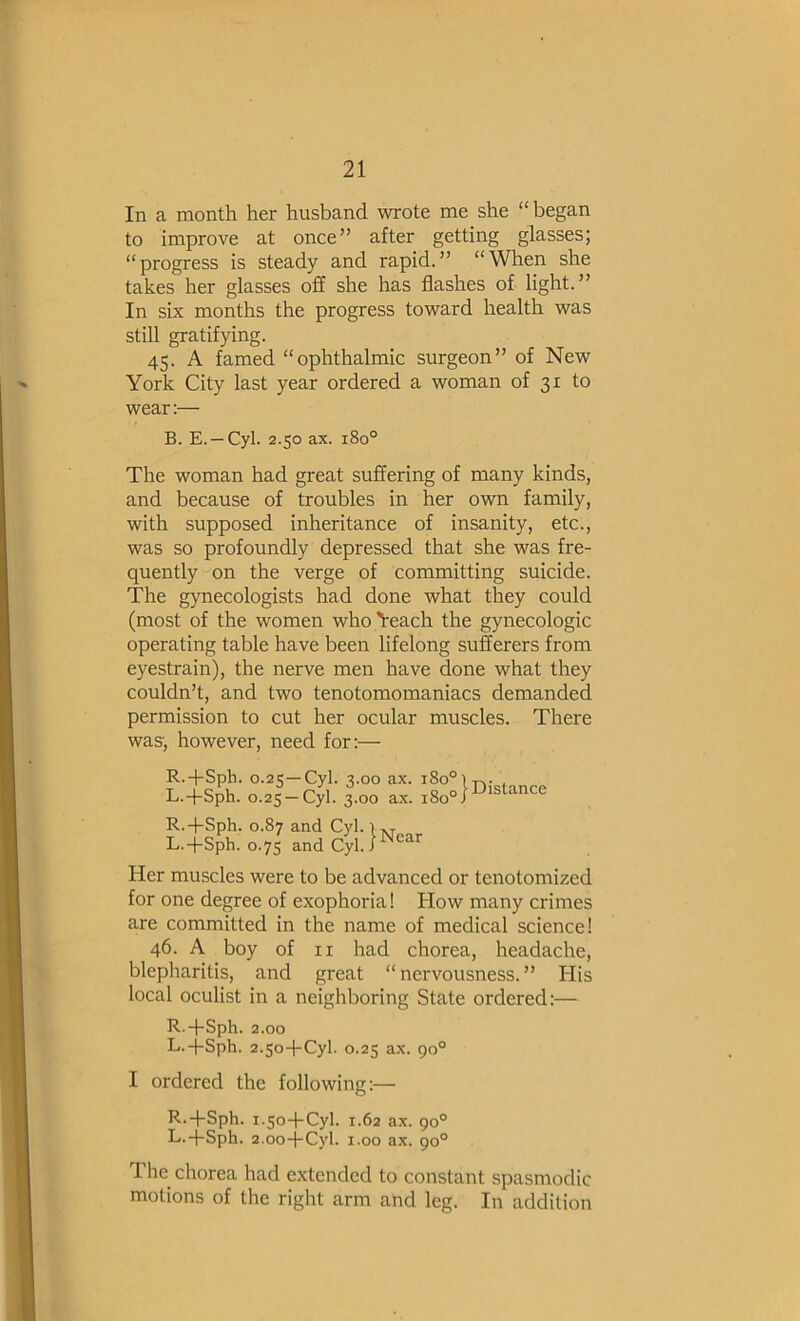 In a month her husband wrote me she “began to improve at once” after getting glasses; “progress is steady and rapid.” “When she takes her glasses off she has flashes of light.” In six months the progress toward health was still gratifying. 45. A famed “ophthalmic surgeon” of New York City last year ordered a woman of 31 to wear:— B. E. —Cyl. 2.50 ax. 180° The woman had great suffering of many kinds, and because of troubles in her own family, with supposed inheritance of insanity, etc., was so profoundly depressed that she was fre- quently on the verge of committing suicide. The gynecologists had done what they could (most of the women who 'i'each the gynecologic operating table have been lifelong sufferers from eyestrain), the nerve men have done what they couldn’t, and two tenotomomaniacs demanded permission to cut her ocular muscles. There was, however, need for:— R.-fSph. 0.25—Cyl. 3.00 ax. 180° L.-|-Sph. 0.25 —Cyl. 3.00 ax. 180° I Distance R.-pSph. 0.87 and Cyl L.-j-Sph. 0.7 s and Cyl ■ I Near Her muscles were to be advanced or tenotomized for one degree of exophoria! How many crimes are committed in the name of medical science! 46. A boy of II had chorea, headache, blepharitis, and great “nervousness.” His local oculist in a neighboring State ordered:— R.-|-Sph. 2.00 L.-j-Sph. 2.so-bCyl. 0.25 ax. go° I ordered the following:— R.-j-Sph. 1.50-hCyl. 1.62 ax. 90° L.-j-Sph. 2.00-j-Cyl. 1.00 ax. go° The^ chorea had extended to constant spasmodic motions of the right arm and leg. In addition