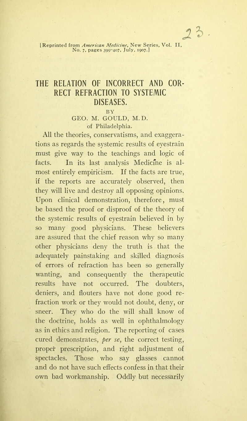 [Reprinted from American Medicine^ New Series, Vol. II, No. 7, pages 399~407. July, 1907.] THE RELATION OF INCORRECT AND COR- RECT REFRACTION TO SYSTEMIC DISEASES. BY GEO. M. GOULD, M.D. of Philadelphia. All the theories, conservatisms, and exaggera- tions as regards the systemic results of eyestrain must give way to the teachings and logic of facts. In its last analysis Medicme is al- most entirely empiricism. If the facts are true, if the reports are accurately observed, then they will live and destroy all opposing opinions. Upon clinical demonstration, therefore, must be based the proof or disproof of the theory of the systemic results of eyestrain believed in by so many good physicians. These believers are assured that the chief reason why so many other physicians deny the truth is that the adequately painstaking and skilled diagnosis of errors of refraction has been so generally wanting, and consequently the therapeutic results have not occurred. The doubters, deniers, and flouters have not done good re- fraction work or they would not doubt, deny, or sneer. They who do the will shall know of the doctrine, holds as well in ophthalmology as in ethics and religion. The reporting of cases cured demonstrates, per se, the correct testing, proper prescription, and right adjustment of spectacles. Those who say glasses cannot and do not have such effects confess in that their own bad workmanship. Oddly but necessarily