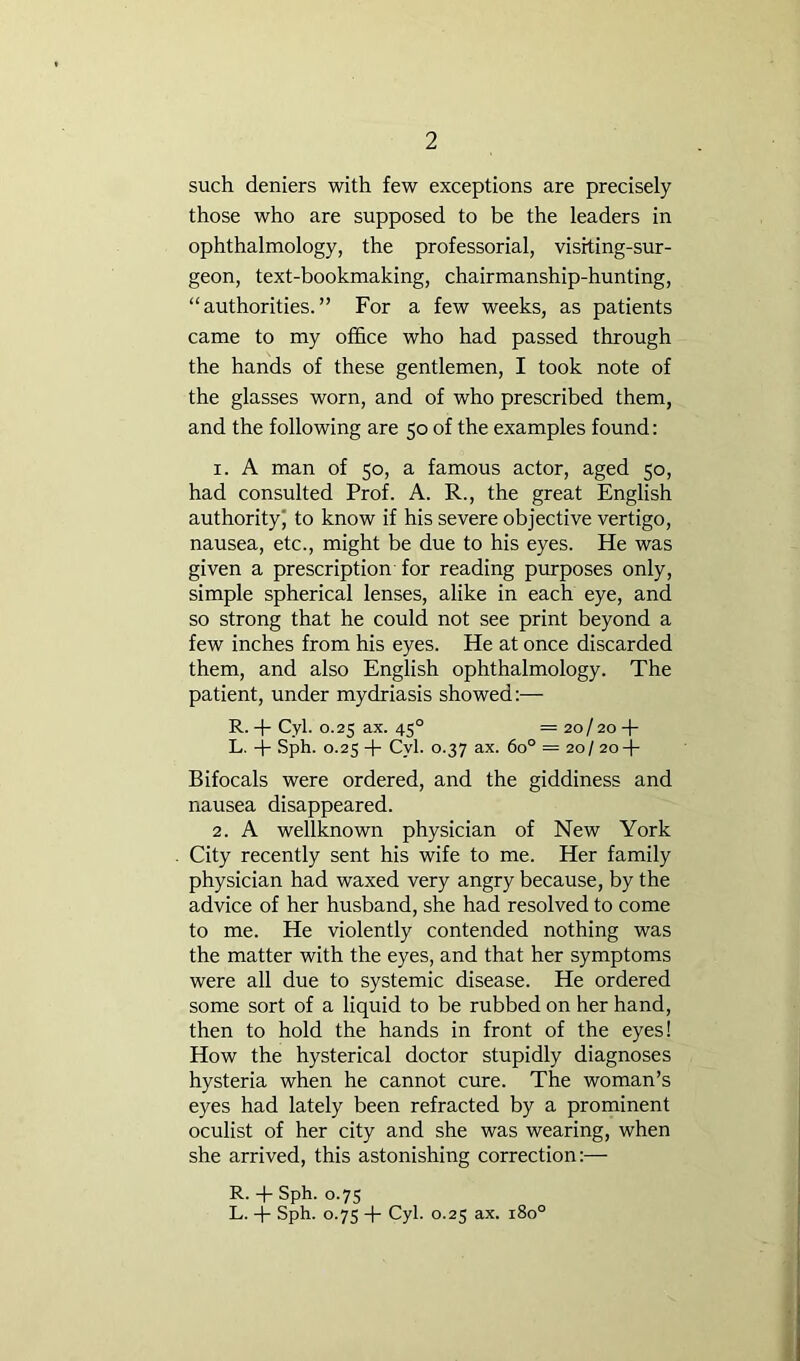 such deniers with few exceptions are precisely those who are supposed to be the leaders in ophthalmology, the professorial, visiting-sur- geon, text-bookmaking, chairmanship-hunting, “authorities.” For a few weeks, as patients came to my office who had passed through the hands of these gentlemen, I took note of the glasses worn, and of who prescribed them, and the following are 50 of the examples found: 1. A man of 50, a famous actor, aged 50, had consulted Prof. A. R., the great English authority to know if his severe objective vertigo, nausea, etc., might be due to his eyes. He was given a prescription for reading purposes only, simple spherical lenses, alike in each eye, and so strong that he could not see print beyond a few inches from his eyes. He at once discarded them, and also English ophthalmology. The patient, under mydriasis showed:— R. -f Cyl. 0.25 ax. 45° = 20/20 -f L. .Sph. 0.25 -1- Cyl. 0.37 ax. 60° = 20/ 20-j- Bifocals were ordered, and the giddiness and nausea disappeared. 2. A wellknown physician of New York City recently sent his wife to me. Her family physician had waxed very angry because, by the advice of her husband, she had resolved to come to me. He violently contended nothing was the matter with the eyes, and that her symptoms were all due to systemic disease. He ordered some sort of a liquid to be rubbed on her hand, then to hold the hands in front of the eyes! How the hysterical doctor stupidly diagnoses hysteria when he cannot cure. The woman’s eyes had lately been refracted by a prominent oculist of her city and she was wearing, when she arrived, this astonishing correction:— R. -|- Sph. 0.7s L. -f- Sph. 0.7s -f- Cyl. 0.25 ax. 180°