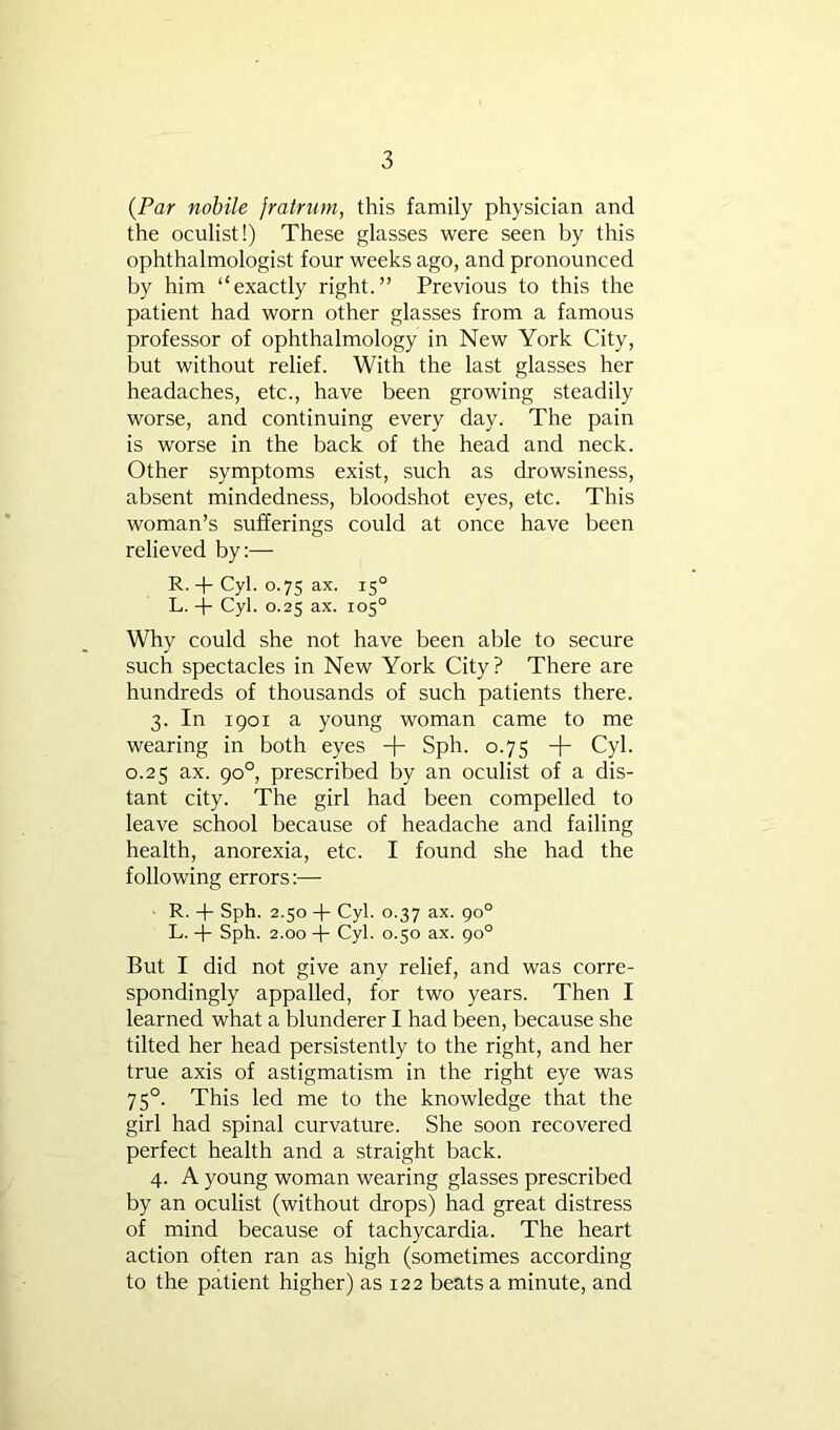 {Par nobile fratriim, this family physician and the oculist!) These glasses were seen by this ophthalmologist four weeks ago, and pronounced by him “exactly right.” Previous to this the patient had worn other glasses from a famous professor of ophthalmology in New York City, but without relief. With the last glasses her headaches, etc., have been growing steadily worse, and continuing every day. The pain is worse in the back of the head and neck. Other symptoms exist, such as drowsiness, absent mindedness, bloodshot eyes, etc. This woman’s sufferings could at once have been relieved by;— R. + Cyl. 0.75 ax. 15° L. + Cyl. 0.25 ax. 105° Why could she not have been able to secure such spectacles in New York City? There are hundreds of thousands of such patients there. 3. In 1901 a young woman came to me wearing in both eyes + Sph. 0.75 + Cyl. 0.25 ax. 90°, prescribed by an oculist of a dis- tant city. The girl had been compelled to leave school because of headache and failing health, anorexia, etc. I found she had the following errors:— R. -|- Sph. 2.50 -b Cyl. 0.37 ax. go° L. -|- Sph. 2.00 -{■ Cyl. 0.50 ax. 90° But I did not give any relief, and was corre- spondingly appalled, for two years. Then I learned what a blunderer I had been, because she tilted her head persistently to the right, and her true axis of astigmatism in the right eye was 75°. This led me to the knowledge that the girl had spinal curvature. She soon recovered perfect health and a straight back. 4. A young woman wearing glasses prescribed by an oculist (without drops) had great distress of mind because of tachycardia. The heart action often ran as high (sometimes according to the patient higher) as 122 beats a minute, and