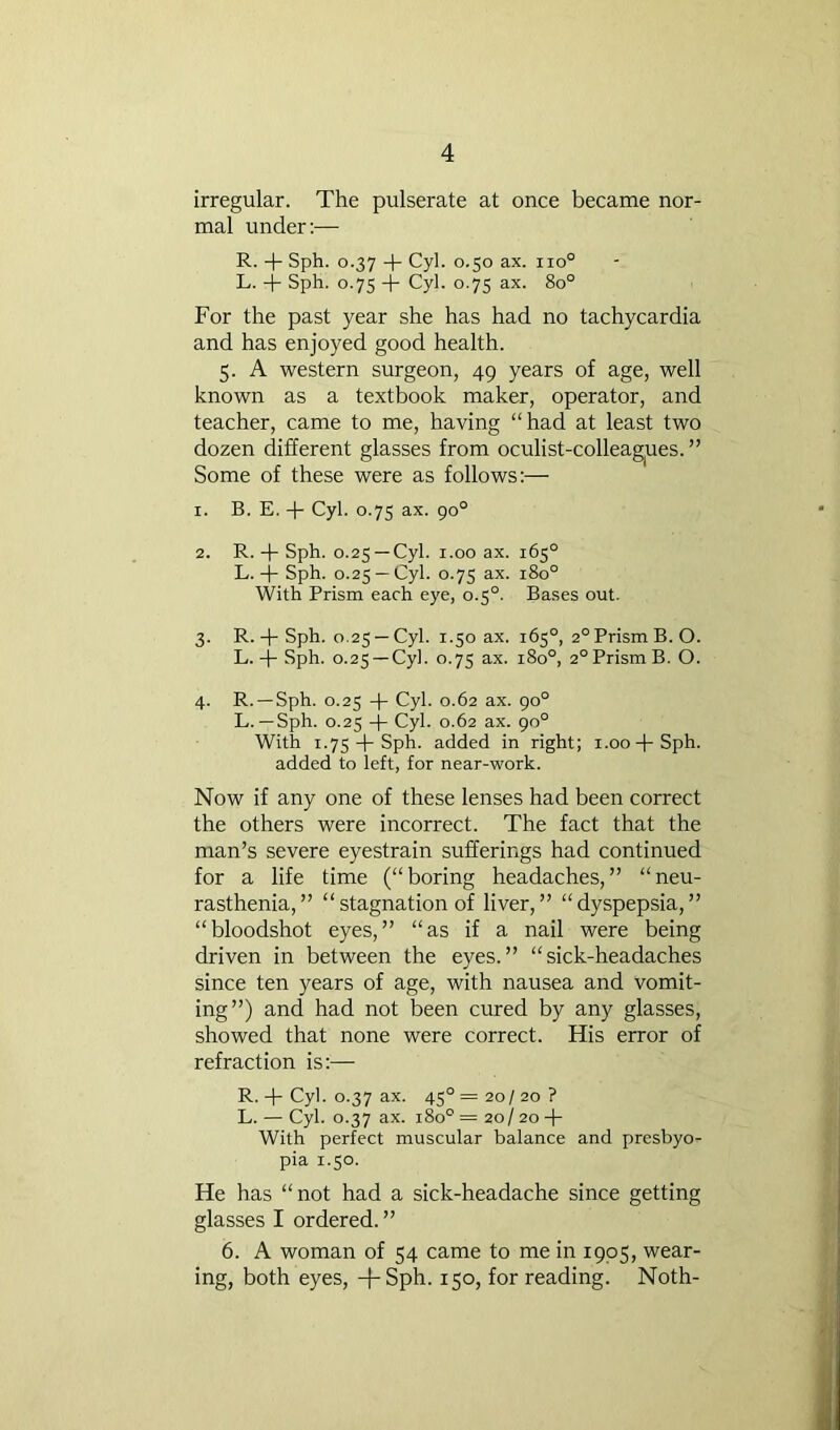 irregular. The pulserate at once became nor- mal under:— R. + Sph. 0.37 -p Cyl. 0.50 ax. 110° L. -j- Sph. 0.75 -p Cyl. 0.75 ax. 80° For the past year she has had no tachycardia and has enjoyed good health. 5. A western surgeon, 49 years of age, well known as a textbook maker, operator, and teacher, came to me, having “had at least two dozen different glasses from oculist-colleag|Ues. ” Some of these were as follows;— 1. B. E. 4- Cyl. 0.75 ax. 90° 2. R. -p Sph. 0.25 —Cyl. 1.00 ax. 165° L. -j- Sph. 0.25 —Cyl. 0.7s ax. 180° With Prism each eye, 0.5°. Bases out. 3. R.Sph. 0.25 —Cyl. 1.50 ax. 165°, 2° Prism B. O. L.-p Sph. 0.25 —Cyl. 0.75 ax. 180°, 2°PrismB. O. 4. R. —Sph. 0.25 -P Cyl. 0.62 ax. 90° L. —Sph. 0.25 -p Cyl. 0.62 ax. 90° With 1.75 4-Sph. added in right; i.oo-pSph. added to left, for near-work. Now if any one of these lenses had been correct the others were incorrect. The fact that the man’s severe eyestrain sufferings had continued for a life time (“boring headaches,” “neu- rasthenia,” “stagnation of liver,” “dyspepsia,” “bloodshot eyes,” “as if a nail were being driven in between the eyes.” “sick-headaches since ten years of age, with nausea and vomit- ing”) and had not been cured by any glasses, showed that none were correct. His error of refraction is:— R. -p Cyl. 0.37 ax. 45° = 20/ 20 ? L. — Cyl. 0.37 ax. 180° = 20/ 20 -p With perfect muscular balance and presbyo- pia 1.50. He has “not had a sick-headache since getting glasses I ordered.” 6. A woman of 54 came to me in 1905, wear- ing, both eyes, -|-Sph. 150, for reading. Noth-