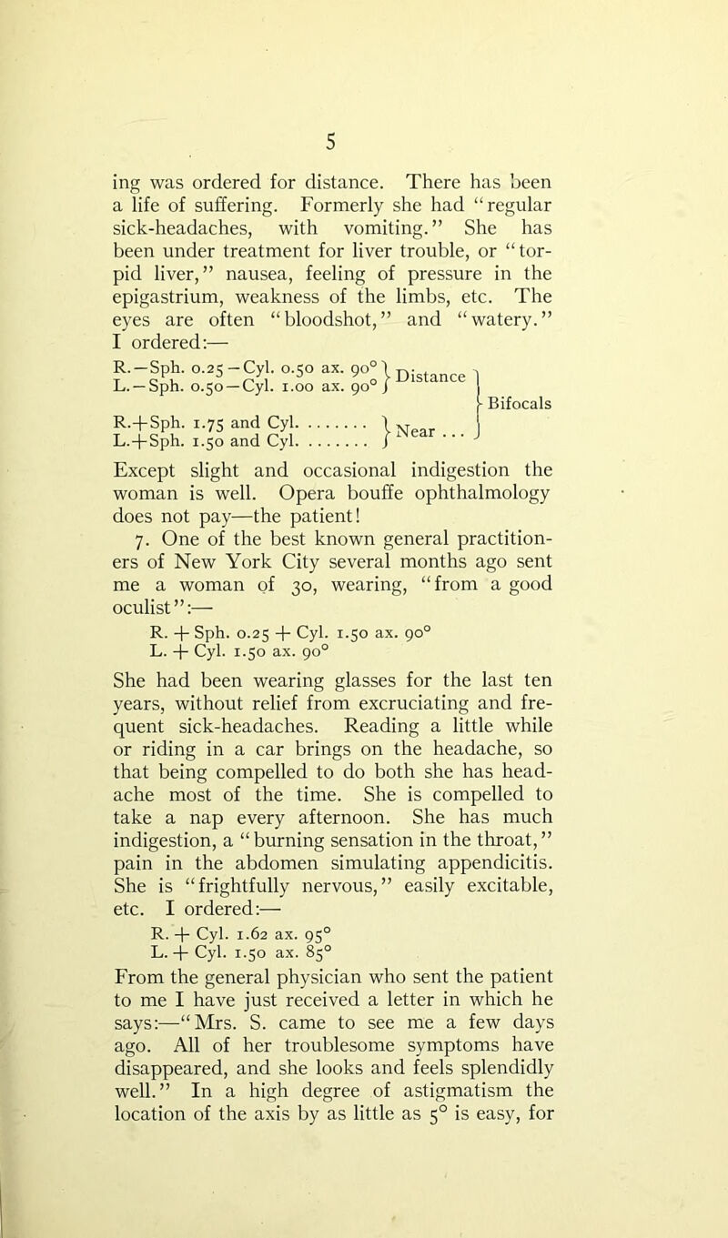 ing was ordered for distance. There has been a life of suffering. Formerly she had “regular sick-headaches, with vomiting.” She has been under treatment for liver trouble, or “ tor- pid liver,” nausea, feeling of pressure in the epigastrium, weakness of the limbs, etc. The eyes are often “bloodshot,” and “watery.” I ordered:— R.—Sph. 0.25 —Cyl. 0.50 ax. 90°') L. —Sph. 0.50 —Cyl. 1.00 ax. 90°/ R.-fSph. 1.75 and Cyl \ L.-j-Sph. 1.50 and Cyl J Distance Near ... Bifocals Except slight and occasional indigestion the woman is well. Opera bouffe ophthalmology does not pay—the patient! 7. One of the best known general practition- ers of New York City several months ago sent me a woman of 30, wearing, “from a good oculist”:— R. -|- Sph. 0.25 Cyl. 1.50 ax. 90° L. -p Cyl. 1.50 ax. 90° She had been wearing glasses for the last ten years, without relief from excruciating and fre- quent sick-headaches. Reading a little while or riding in a car brings on the headache, so that being compelled to do both she has head- ache most of the time. She is compelled to take a nap every afternoon. She has much indigestion, a “burning sensation in the throat,” pain in the abdomen simulating appendicitis. She is “frightfully nervous,” easily excitable, etc. I ordered:— R. -p Cyl. 1.62 ax. 95° L.-p Cyl. 1.50 ax. 85° From the general physician who sent the patient to me I have just received a letter in which he says:—“Mrs. S. came to see me a few days ago. All of her troublesome symptoms have disappeared, and she looks and feels splendidly well.” In a high degree of astigmatism the location of the axis by as little as 5° is easy, for