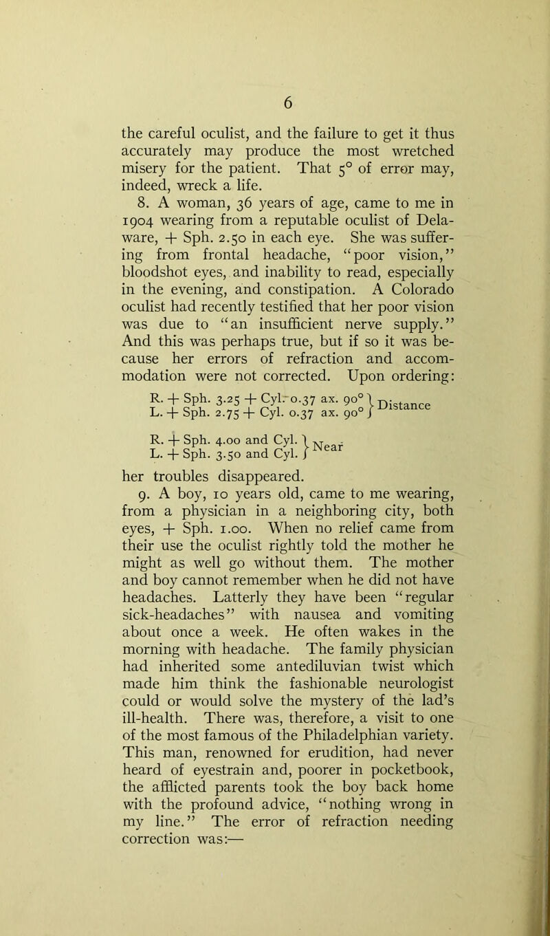 the careful oculist, and the failure to get it thus accurately may produce the most wretched misery for the patient. That 5° of error may, indeed, wreck a life. 8. A woman, 36 years of age, came to me in 1904 wearing from a reputable oculist of Dela- ware, -f Sph. 2.50 in each eye. She was suffer- ing from frontal headache, “poor vision,” bloodshot eyes, and inability to read, especially in the evening, and constipation. A Colorado oculist had recently testified that her poor vision was due to “an insufl&cient nerve supply.” And this was perhaps true, but if so it was be- cause her errors of refraction and accom- modation were not corrected. Upon ordering: her troubles disappeared. 9. A boy, 10 years old, came to me wearing, from a physician in a neighboring city, both eyes, -f- Sph. i.oo. When no relief came from their use the oculist rightly told the mother he might as well go without them. The mother and boy cannot remember when he did not have headaches. Latterly they have been “regular sick-headaches ” with nausea and vomiting about once a week. He often wakes in the morning with headache. The family physician had inherited some antediluvian twist which made him think the fashionable neurologist could or would solve the mystery of the lad’s ill-health. There was, therefore, a visit to one of the most famous of the Philadelphian variety. This man, renowned for erudition, had never heard of eyestrain and, poorer in pocketbook, the afi&icted parents took the boy back home with the profound advice, “nothing wrong in my line.” The error of refraction needing correction was:—