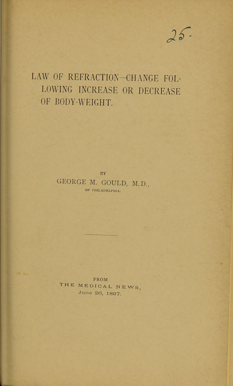 LAW OF REFRACTION-CHANGE FOL- LOWING INCREASE OR DECREASE OF BODY-WEIGHT. BY GEORGE M. GOULD, M.D., OF PHILADELPHIA. FROM the medical news, June 26, 1897.