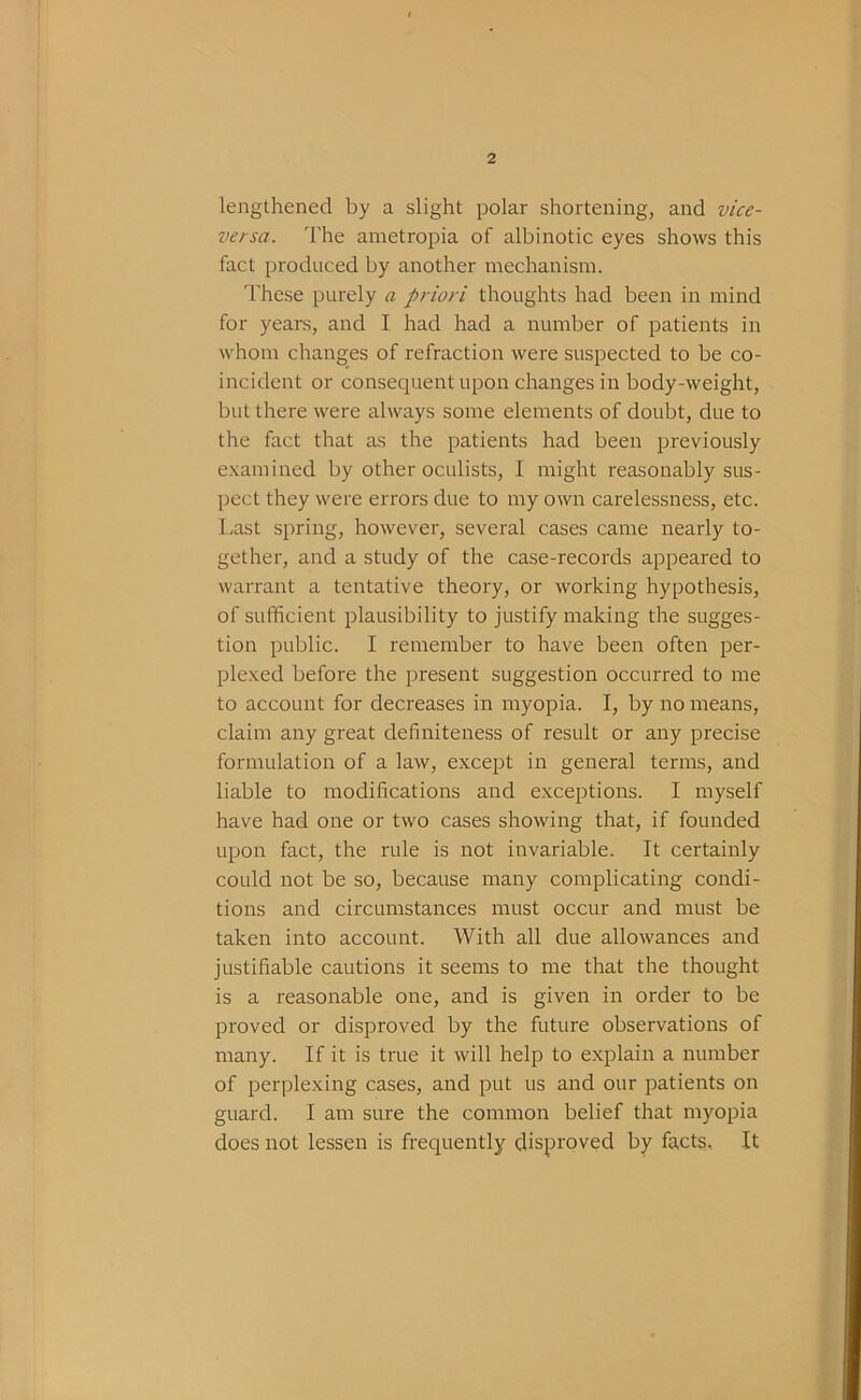 lengthened by a slight polar shortening, and vice- versa. The ametropia of albinotic eyes shows this fact produced by another mechanism. These purely a priori thoughts had been in mind for years, and I had had a number of patients in whom changes of refraction were suspected to be co- incident or consequent upon changes in body-weight, but there were always some elements of doubt, due to the fact that as the patients had been previously examined by other oculists, I might reasonably sus- pect they were errors due to my own carelessness, etc. I.ast spring, however, several cases came nearly to- gether, and a study of the case-records appeared to warrant a tentative theory, or working hypothesis, of sufficient plausibility to justify making the sugges- tion public. I remember to have been often per- plexed before the present suggestion occurred to me to account for decreases in myopia. I, by no means, claim any great definiteness of result or any precise formulation of a law, except in general terms, and liable to modifications and exceptions. I myself have had one or two cases showing that, if founded upon fact, the rule is not invariable. It certainly could not be so, because many complicating condi- tions and circumstances must occur and must be taken into account. With all due allowances and justifiable cautions it seems to me that the thought is a reasonable one, and is given in order to be proved or disproved by the future observations of many. If it is true it will help to explain a number of perplexing cases, and put us and our patients on guard. I am sure the common belief that myopia does not lessen is frequently disproved by facts. It