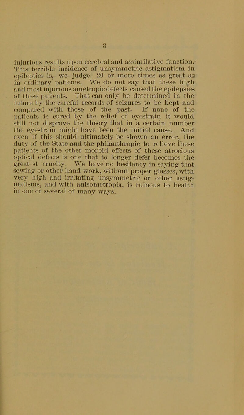 a injurious results upon cerebral and assimilative fimction.- Tius terrible incidence of unsymmetric astigmatism in epileptics is, we judge, 20 or more times as great as in fu'dinary patients. We do not say that these high and most injurious ametropic defects caused the epilepsies of these patients. That can only be determined in the future by the careful records of seizures to be kept and comijared with those of the past. If none of the patients is cured by the relief of eyestrain it would still not disprove the theory that in a certain number the eyestrain might have been the initial cause. And even if this should ultimately be shown an error, the duty of the State and the philanthropic to relieve these patients of the other morbid effects of these atrocious optical defects is one that to longer defer becomes the great- st cruelty. We have no hesitancy in saying that .sewing or other hand work, without proper glasses, with very high and irritating unsymmetric or other astig- matisms, and with anisometropia, is ruinous to health in one or several of many ways.