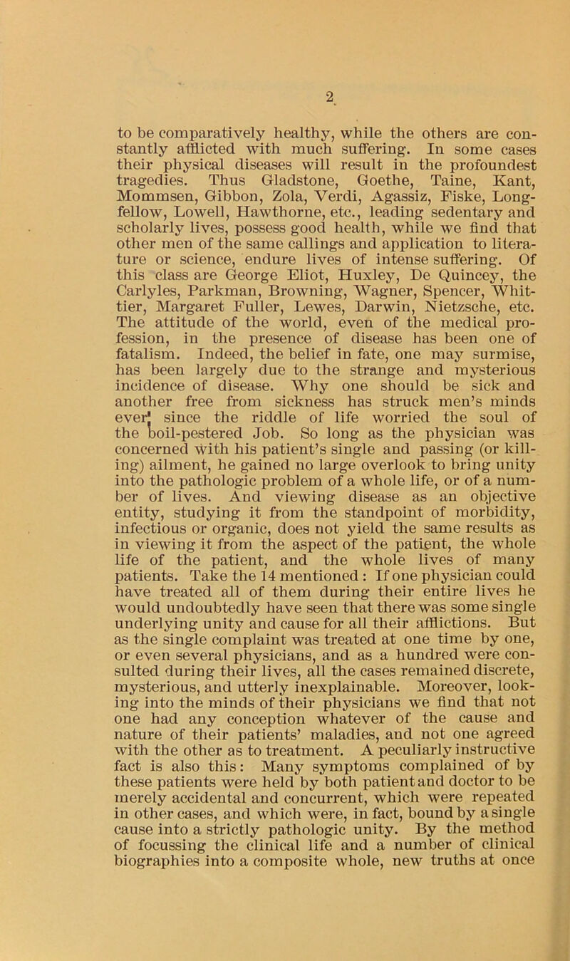 to be comparatively healthy, while the others are con- stantly afflicted with much sutfering. In some cases their physical diseases will result in the profoundest tragedies. Thus Gladstone, Goethe, Taine, Kant, Mommsen, Gibbon, Zola, Verdi, Agassiz, Fiske, Long- fellow, Lowell, Hawthorne, etc., leading sedentary and scholarly lives, possess good health, while we find that other men of the same callings and application to litera- ture or science, endure lives of intense suffering. Of this class are George Eliot, Huxley, De Quincey, the Carlyles, Parkman, Browning, Wagner, Spencer, Whit- tier, Margaret Fuller, Lewes, Darwin, Nietzsche, etc. The attitude of the world, even of the medical pro- fession, in the presence of disease has been one of fatalism. Indeed, the belief in fate, one may surmise, has been largely due to the strange and mysterious incidence of disease. Why one should be sick and another free from sickness has struck men’s minds ever! since the riddle of life worried the soul of the boil-pestered Job. So long as the physician was concerned with his patient’s single and passing (or kill- ing) ailment, he gained no large overlook to bring unity into the pathologic problem of a whole life, or of a num- ber of lives. And viewing disease as an objective entity, studying it from the standpoint of morbidity, infectious or organic, does not yield the same results as in viewing it from the aspect of the patient, the whole life of the patient, and the whole lives of many patients. Take the 14 mentioned: If one physician could have treated all of them during their entire lives he would undoubtedly have seen that there was some single underlying unity and cause for all their afflictions. But as the single complaint was treated at one time by one, or even several physicians, and as a hundred were con- sulted during their lives, all the cases remained discrete, mysterious, and utterly inexplaiuable. Moreover, look- ing into the minds of their physicians we find that not one had any conception whatever of the cause and nature of their patients’ maladies, and not one agreed with the other as to treatment. A peculiarly instructive fact is also this: Many symptoms complained of by these patients were held by both patient and doctor to be merely accidental and concurrent, which were repeated in other cases, and which were, in fact, bound by a single cause into a strictly pathologic unity. By the method of focussing the clinical life and a number of clinical biographies into a composite whole, new truths at once