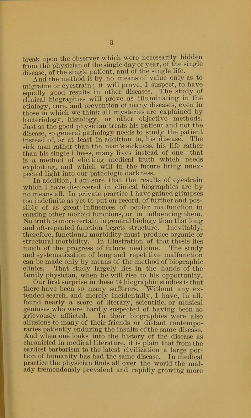 break upon the observer which were necessarily hidden from the physician of the single day or year, of the single disease, of the single patient, and of the single life. And the method is by no means of value only as to migraine or eyestrain ; it will prove, I suspect, to have equally good results in other diseases. The study of clinical biographies will prove as illuminating in the etiology, cure, and prevention of many diseases, even in those in which we think all mysteries are explained by bacteriology, histology, or other objective methods. Just as the good physician treats his patient and not the disease, so general pathology needs to study the patient instead of, or at least in addition to, his disease. The sick man rather than the man’s sickness, his life rather than his single illness, many lives instead of one—that is a method of eliciting medical truth which needs exploiting, and which will in the future bring unex- pected light into our pathologic darkness. In addition, I am sure that the results of eyestrain which I have discovered in clinical biographies are by no means all. In private practice I have gained glimpses too indefinite as yet to put on record, of further and pos- sibly of as great' infiuences of ocular malfunction in causing other morbid functions, or in influencing them. No truth is more certain in general biology than that long and oft-repeated function begets structure. Inevitably, therefore, functional morbidity must produce organic or structural morbidity. In illustration of that thesis lies much of the progress of future medicine. The study and systematization of long and repetitive malfunction can be made only by means of the method of biographic clinics. That study largely lies in the hands of the family physician, when he will rise to his opportunity. Our first surprise in these 14 biographic studies is that there have been so many sufferers. Without any ex- tended search, and merely incidentally, I have, in all, found nearly a score of literary, scientific, or musical geniuses who were hardly suspected of having been so grievously afflicted. In their biographies were also allusions to many of their friends or distant contempo- raries patiently enduring the insults of the same disease. And when one looks into the history of the disease as chronicled in medical literature, it is plain that from the earliest barbarism to tbe latest civilization a large por- tion of humanity ha.s had the same disease. In medical practice the physician finds all over the world the mal- ady tremendously prevalent and rapidly growing more