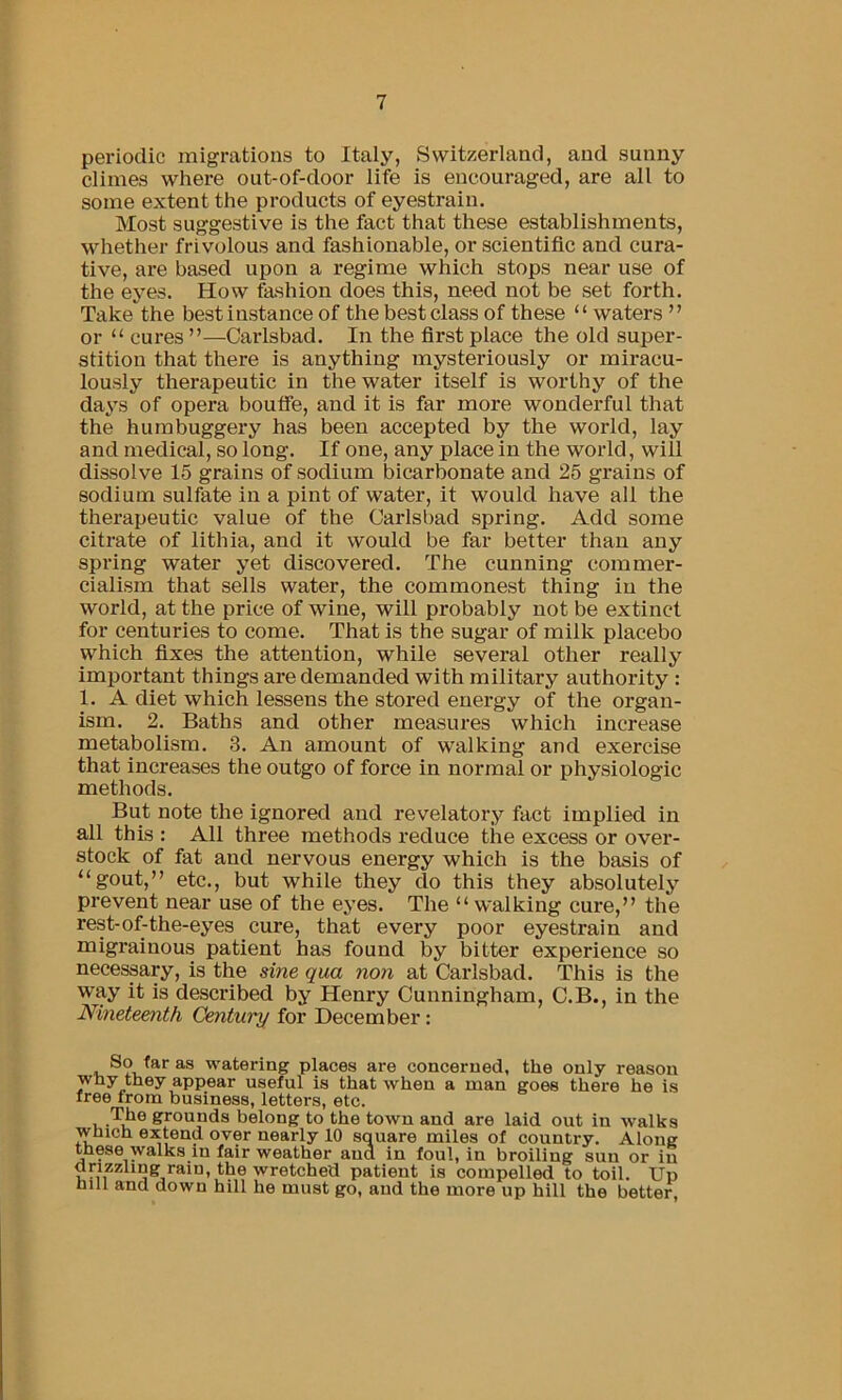 periodic migrations to Italy, Switzerland, and sunny climes where out-of-door life is encouraged, are all to some extent the products of eyestrain. Most suggestive is the fact that these establishments, whether frivolous and fashionable, or scientific and cura- tive, are based upon a regime which stops near use of the eyes. How fashion does this, need not be set forth. Take the best instance of the best class of these “waters ” or “ cures ”—Carlsbad. In the first place the old super- stition that there is anything mysteriously or miracu- lously therapeutic in the water itself is worthy of the days of opera boufle, and it is far more wonderful that the humbuggery has been accepted by the world, lay and medical, so long. If one, any place in the world, will dissolve 15 grains of sodium bicarbonate and 25 grains of sodium sulfate in a pint of water, it would have all the therapeutic value of the Carlsi)ad spring. Add some citrate of lithia, and it would be far better than any spring water yet discovered. The cunning commer- cialism that sells water, the commonest thing in the world, at the price of wine, will probably not be extinct for centuries to come. That is the sugar of milk placebo which fixes the attention, while several other really important things are demanded with military authority : 1. A diet which lessens the stored energy of the organ- ism. 2. Baths and other measures which increase metabolism. 3. An amount of walking and exercise that increases the outgo of force in normal or physiologic methods. But note the ignored and revelatory fact implied in all this : All three methods reduce the excess or over- stock of fat and nervous energy which is the basis of “gout,” etc., but while they do this they absolutely prevent near use of the eyes. The “ walking cure,” the rest-of-the-eyes cure, that every poor eyestrain and migrainous patient has found by bitter experience so necessary, is the sine qua non at Carlsbad. This is the way it is described by Henry Cunningham, C.B., in the Nineteenth Century for December: So far as watering places are concerned, the only reason why they appear useful is that when a man goes there he is free from business, letters, etc. The grounds belong to the town and are laid out in walks which extend over nearly 10 square miles of country. Along these walks in fair weather and in foul, in broiling sun or in Unzzling rain, the wretched patient is compelled to toil. Up hill and down hill he must go, and the more up hill the better,