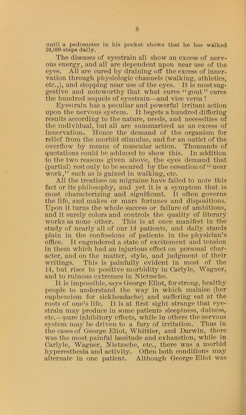 until a pedometer in his pocket shows that he has walked 24,000 steps daily. The diseases of eyestrain all show an excess of nerv- ous energy, and all are dependent upon near use of the eyes. All are cured by draining off the excess of inner- vation through physiologic channels (walking, athletics, etc.,), and stopping near use of the eyes. It is most sug- gestive and noteworthy that what cures “gout” cures the hundred sequels of eyestrain—and vice versa ! Eyestrain has a peculiar and powerful irritant action upon the nervous system. It begets a hundred differing results according to the nature, needs, and necessities of the individual, but all are summarized as an excess of innervation. Hence the demand of the organism for relief from the morbid stimulus, and for an outlet of the overflow by means of muscular action. Thousands of quotations could be adduced to show this. In addition to the two reasons given above, the eyes demand that (partial) rest only to be secured by the cessation of “ near work,” such as is gained in walking, etc. All the treatises on migraine have failed to note this fact or its philosophy, and yet it is a symptom that is most characterizing and significant. It often governs the life, and makes or mars fortunes and dispositions. Upon it turns the whole success or failure of ambitions, and it surely colors and controls the quality of literary works as none other. This is at once manifest in the study of nearly all of our 14 patients, and daily stands plain in the confessions of patients in the physician’s office. It engendered a state of excitement and tension in them which had an injurious effect on personal char- acter, and on the matter, style, and judgment of their writings. This is painfully evident in most of the 14, but rises to positive morbidity in Carlyle, Wagner, and to ruinous extremes in Nietzsche. It is impossible, says George Eliot, for strong, healthy people to understand the way in which malaise (her euphemism for sickheadache) and suffering eat at the roots of one’s life. It is at first sight strange that eye- strain may produce in some patients sleepiness, dulness, etc.—pure inhibitory effects, while in others the nervous system may be driven to a fury of irritation. Thus in the cases of George Eliot, Whittier, and Darwin, there was the most painful lassitude and exhaustion, while in Carlyle, Wagner, Nietzsche, etc., there was a morbid hyperesthesia and activity. Often both conditions may alternate in one patient. Although George Eliot was