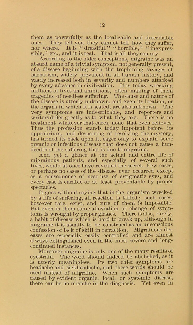 them as powerfully as the localizable and describable ones. They tell you they cannot tell how they suffer, nor where. It is “dreadful,” “horrible,” “inexpres- sible,” etc., and it is real. That is all they can say. According to the older conceptions, migraine was an absurd name of a trivial symptom, not generally present, of a disease beginning with the trephining savages of barbarism, widely prevalent in all human history, and vastly increased both in severity and numbers attacked by every advance in civilization. It is today wrecking millions of lives and ambitions, often making of them tragedies of needless suffering. The cause and nature of the disease is utterly unknown, and even its location, or the organs in which it is seated, are also unknown. The very symptoms are indescribable, and reporters and writers differ greatly as to what they are. There is no treatment whatever that cures, none that even relieves. Thus the profession stands today impotent before its opprobrium, and despairing of resolving the mystery, has turned its back upon it, eager only to explain some organic or infectious disease that does not cause a hun- dredth of the suffering that is due to migraine. And yet a glance at the actual and entire life of migrainous patients, and especially of several such lives, would at once have revealed the secret. Few cases, or perhaps no cases of the disease ever occurred except as a consequence of near use of astigmatic eyes, and every case is curable or at least preventable by proper spectacles. It goes without saying that in the organism wrecked by a life of suffering, all reaction is killed ; such cases, however rare, exist, and cure of them is impossible. But even in them some alleviation or change of symp- toms is wrought by proper glasses. There is also, rarely, a habit of disease which is hard to break up, although in migraine it is usually to be construed as an unconscious confession of lack of skill in refraction. Migrainous dis- eases are especially easily controlled and are almost always extinguished even in the most severe and long- continued instances. Moreover migraine is only one of the many results of eyestrain. The word should indeed be abolished, as it is utterly meaningless. Its two chief symptoms are headache and sickheadache, and these words should be used instead of migraine. When such symptoms are caused by evident organic, local, or systemic disease, there can be no mistake in the diagnosis. Yet even in