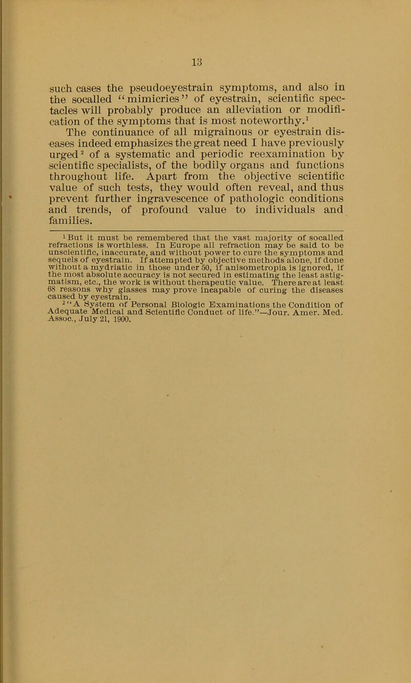 such cases the pseudoeyestrain symptoms, and also in the soealled “mimicries” of eyestrain, scientific spec- tacles will probably produce an alleviation or modifi- cation of the symptoms that is most noteworthy,* The continuance of all migrainous or eyestrain dis- eases indeed emphasizes the great need I have previously urged ^ of a systematic and periodic reexamination by scientific specialists, of the bodily organs and functions throughout life. Apart from the objective scientific value of such tests, they would often reveal, and thus prevent further ingravescence of pathologic conditions and trends, of profound value to individuals and families. ' But it must be remembered that the vast majority of soealled refractions is worthless. In Europe all refraction may be said to be unscientific, inaccurate, and without power to cure the symptoms and sequels of eyestrain. If attempted by objective methods alone, if done without a mydriatic in those under 50, if anisometropia is ignored, if the most absolute accuracy is not secured in estimatiim the least astig- matism, etc., the work is without therapeutic value. There are at least 68 reasons why glasses may prove incapable of curing the diseases caused by eyestrain. 2“A System of Personal Biologic Examinations the Condition of Adequate Medical and Scientific Conduct of life.”—.lour. Amer. Med. Assoc., July 21, 1900.