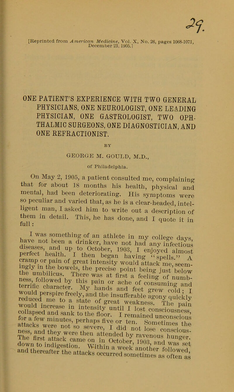 [Reprinted from American Medicine, Vol. X, No. 26, pages 1068-107J, December 23,1905.1 ONE PATIENT’S EXPERIENCE WITH TWO GENERAL PHYSICIANS, ONE NEUROLOGIST, ONE LEADING PHYSICIAN, ONE GASTROLOGIST, TWO OPH- THALMIC SURGEONS, ONE DIAGNOSTICIAN, AND ONE REFRACTIONIST. BY GEORGE M. GOULD, M.D., of Philadelphia. On May 2, 1905, a patient consulted me, complaining that for about 18 months his health, physical and mental, had been deteriorating. His symptoms were so peculiar and varied that, as he is a clear-headed, intel- ligent man, I asked him to write out a description of them in detail. This, he has done, and I quote it in full: I was something of an athlete in my college davs have not been a drinker, have not had^any iffectS periect health. I then began having “spells” A cramp or pain of great intensity would attack^me, seem- mgly in the bowels, the precise point being just below the umbilicus. There was at first a feeling' of numb ?e?r%? ^cons^uming and terrifac character. My hands and feet grew cold T S’ attack c? ‘■avenourHu^ger