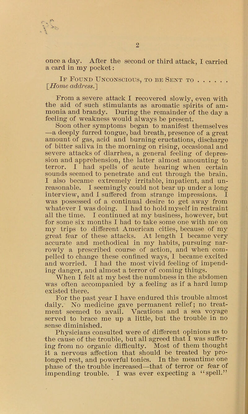 once a day. After the second or third attack, I carried a card in my pocket: If Found Unconscious, to be Sent to {Home address.'] From a severe attack I recovered slowly, even with the aid of such stimulants as aromatic spirits of am- monia and brandy. During the remainder of the day a feeling of weakness would always be present. Soon other symptoms began to manifest themselves —a deeply furred tongue, bad breath, presence of a great amount of gas, acid and burning eructations, discharge of bitter saliva in the morning on rising, occasional and severe attacks of diarrhea, a general feeling of depres- sion and apprehension, the latter almost amounting to terror. I had spells of acute hearing when certain sounds seemed to penetrate and cut through the brain. I also became extremely irritable, impatient, and un- reasonable. I seemingly could not bear up under a long interview, and I suffered from strange impressions. I was possessed of a continual desire to get away from whatever I was doing. I had to hold myself in restraint all the time. I continued at my business, however, but for some six months I had to take some one with me on my trips to different American cities, because of my great fear of these attacks. At length I became very accurate and methodical in my habits, pursuing nar- rowly a prescribed course of action, and when com- pelled to change these confined ways, 1 became excited and worried. I had the most vivid feeling of impend- ing danger, and almost a terror of coming things. When I felt at my best the numbness in the abdomen was often accompanied by a feeling as if a hard lump existed there. For the past year I have endured this trouble almost daily. No medicine gave permanent relief; no treat- ment seemed to avail. Vacations and a sea voyage served to brace me up a little, but the trouble in no sense diminished. Physicians consulted were of different opinions as to the cause of the trouble, but all agreed that I was suffer- ing from no organic difficulty. Most of them thought it a nervous affection that should be treated by pro- longed rest, and powerful tonics. In the meantime one phase of the trouble increased—that of terror or fear of impending trouble. I was ever expecting a “spell.”