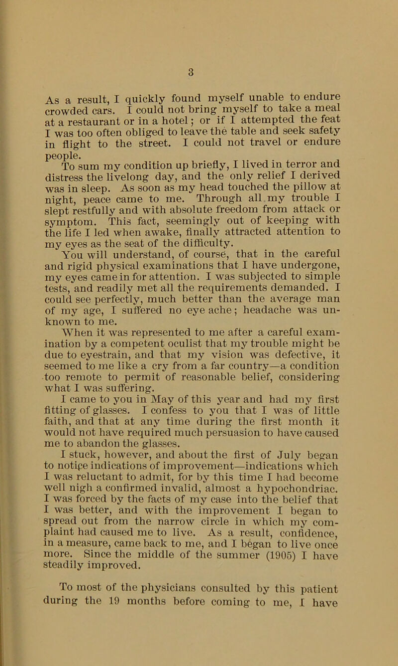 As a result, I quickly found myself unable to endure crowded cars. I could not bring myself to take a meal at a restaurant or in a hotel; or if I attempted the feat I was too often obliged to leave the table and seek safety in flight to the street. I could not travel or endure people. To sum my condition up briefly, I lived in terror and distress the livelong day, and the only relief I derived was in sleep. As soon as my head touched the pillow at night, peace came to me. Through all my trouble I slept restfully and with absolute freedom from attack or symptom. This fact, seemingly out of keeping with the life I led when awake. Anally attracted attention to my eyes as the seat of the difficulty. You will understand, of course, that in the careful and rigid physical examinations that I have undergone, my eyes came in for attention. I was subjected to simple tests, and readily met all the requirements demanded. I could see perfectly, much better than the average man of my age, I suffered no eye ache; headache was un- known to me. When it was represented to me after a careful exam- ination by a competent oculist that my trouble might be due to eyestrain, and that my vision was defective, it seemed to me like a cry from a far country—a condition too remote to permit of reasonable belief, considering what I was suffering. I came to you in May of this year and had my first fitting of glasses. I confess to you that I was of little faith, and that at any time during the first month it would not have required much persuasion to have caused me to abandon the glasses. I stuck, however, and about the first of July began to notipe indications of improvement—indications wdiich I was reluctant to admit, for by this time I had become well nigh a confirmed invalid, almost a hypochondriac. I was forced by the facts of my case into the belief that I was better, and with the improvement I began to spread out from the narrow circle in which my com- plaint had caused me to live. As a result, confidence, in a measure, came back to me, and I began to live once more. Since the middle of the summer (1905) I have steadily improved. To most of the physicians consulted by this patient during the 19 months before coming to me, I have