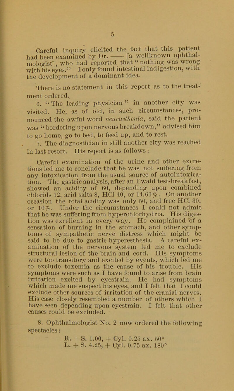 Careful inquiry elicited the fact that this patient had been examined by Dr. [a wellknown ophthal- mologist], who had reported that “nothing was wrong with hiseyes.” I only found intestinal indigestion, with the development of a dominant idea. There is no statement in this report as to the treat- ment ordered. 6. “The leading physician” in another city was visited. He, as of old, in such circumstances, pro- nounced the awful word neurasthenia, said the patient was “ bordering upon nervous breakdown,” advised him to go home, go to bed, to feed up, and to rest. 7. The diagnostician in still another city was reached in last resort. His report is as follows : Careful examination of the urine and other excre- tions led me to conclude that he was not suffering from any intoxication from the usual source of autointoxica- tion. The gastric analysis, after an Ewald test-breakfast, showed an acidity of 60, depending upon combined chlorids 12, acid salts 8, HCl 40, or 14.60^. On another occasion the total acidity was only 50, and free HCl 30, or 10^. Under the circumstances I could not admit that he was suflFeringfrom hyperchlorhydria. His diges- tion was excellent in every way. He complained of a sensation of burning in the stomach, and other symp- toms of sympathetic nerve distress which might be said to be due to gastric hyperesthesia. A careful ex- amination of the nervous system led me to exclude structural lesion of the brain and cord. His symptoms were too transitory and excited by events, which led me to exclude toxemia as the cause of his trouble. His symptoms were such as I have found to arise from brain irritation excited by eyestrain. He had symptoms which made me suspect his eyes, and I felt that I could exclude other sources of irritation of the cranial nerves. His case closely resembled a number of others which I have seen depending upon eyestrain. I felt that other causes could be excluded. 8. Ophthalmologist No. 2 now ordered the following spectacles: R. + S. 1.00, + Cyl. 0.25 ax. 50° L. -I- S. 4.25, + Cyl. 0.75 ax. 180°