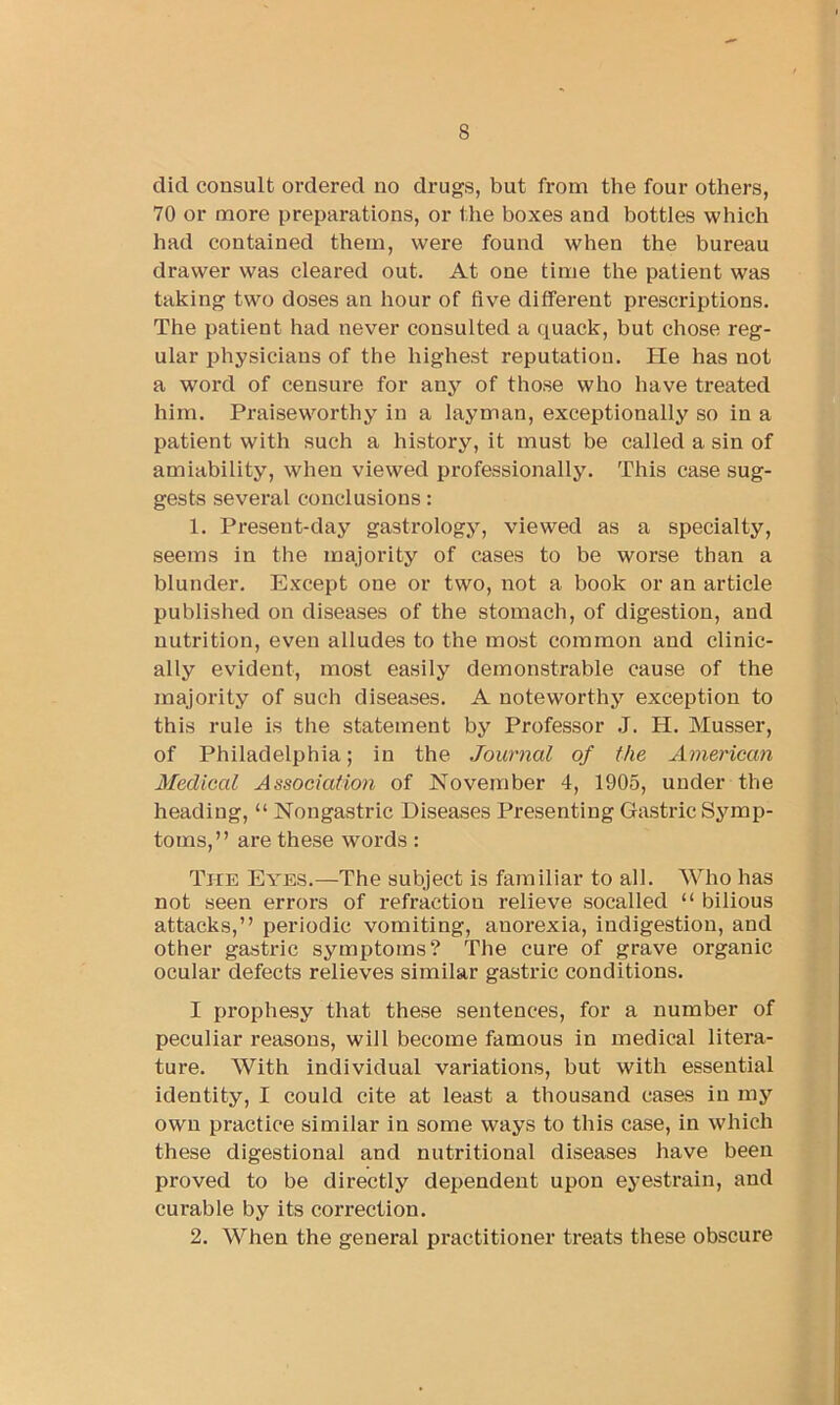 did consult ordered no drugs, but from the four others, 70 or more preparations, or the boxes and bottles which had contained them, were found when the bureau drawer was cleared out. At one time the patient was taking two doses an hour of five different prescriptions. The patient had never consulted a quack, but chose reg- ular physicians of the highest reputation. He has not a word of censure for any of those who have treated him. Praiseworthy in a layman, exceptionally so in a patient with such a history, it must be called a sin of amiability, when viewed professionally. This case sug- gests several conclusions: 1. Present-day gastrology, viewed as a specialty, seems in the majority of cases to be worse than a blunder. Except one or two, not a book or an article published on diseases of the stomach, of digestion, and nutrition, even alludes to the most common and clinic- ally evident, most easily demonstrable cause of the majority of such diseases. A noteworthy exception to this rule is the statement by Professor J. H. Musser, of Philadelphia; in the Journal of the American Medical Association of November 4, 1905, under the heading, “ Nongastric Diseases Presenting Gastric Symp- toms,” are these words: The Eyes.—The subject is familiar to all. Who has not seen errors of refraction relieve socalled “ bilious attacks,” periodic vomiting, anorexia, indigestion, and other gastric symptoms? The cure of grave organic ocular defects relieves similar gastric conditions. I prophesy that these sentences, for a number of peculiar reasons, will become famous in medical litera- ture. With individual variations, but with essential identity, I could cite at least a thousand cases in my own practice similar in some ways to this case, in which these digestional and nutritional diseases have been proved to be directly dependent upon eyestrain, and curable by its correction. 2. When the general practitioner treats these obscure