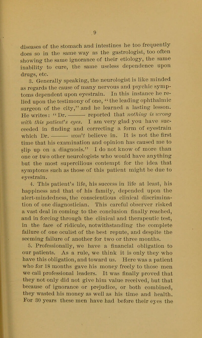 diseases of the stomach and intestines he too frequently does so in the same way as the gastrologist, too often showing the same ignorance of their etiology, the same inability to cure, the same useless dependence upon drugs, etc. 3. Generally speaking, the neurologist is like minded as regards the cause of many nervous and psychic symp- toms dependent upon eyestrain. In this instance he re- lied upon the testimony of one, “ the leading ophthalmic surgeon of the city,’’ .and he learned a lasting lesson. He writes: “Hr. reported that nothing is wrong loith this patient's eyes. I am very glad you have suc- ceeded in finding and correcting a form of eyestrain which Hr. won't believe in. It is not the first time that his examination and opinion has caused me to slip up on a diagnosis.” I do not know of more than one or two other neui’ologists who would have anything but the most supercilious contempt for the idea that symptoms such as those of this patient might be due to eyestrain. 4. This patient’s life, his success in life at least, his happiness and that of his family, depended upon the alert-mindedness, the conscientious clinical discrimina- tion of one diagnostician. This careful observer risked a vast deal in coming to the conclusion finally reached, and in forcing through the clinical and therapeutic test, in the face of ridicule, notwithstanding the complete failure of one oculist of the best repute, and despite the seeming failure of another for two or three months. 5. Professionally, we have a financial obligation to our patients. As a rule, we think it is only they who have this obligation, and toward us. Here was a patient who for 18 months gave his money freely to those men we call professional leaders. It was finally proved that they not only did not give him value received, but that because of ignorance or prejudice, or both combined, they wasted his money as well as his time and health. For 30 years these men have had before their eyes the