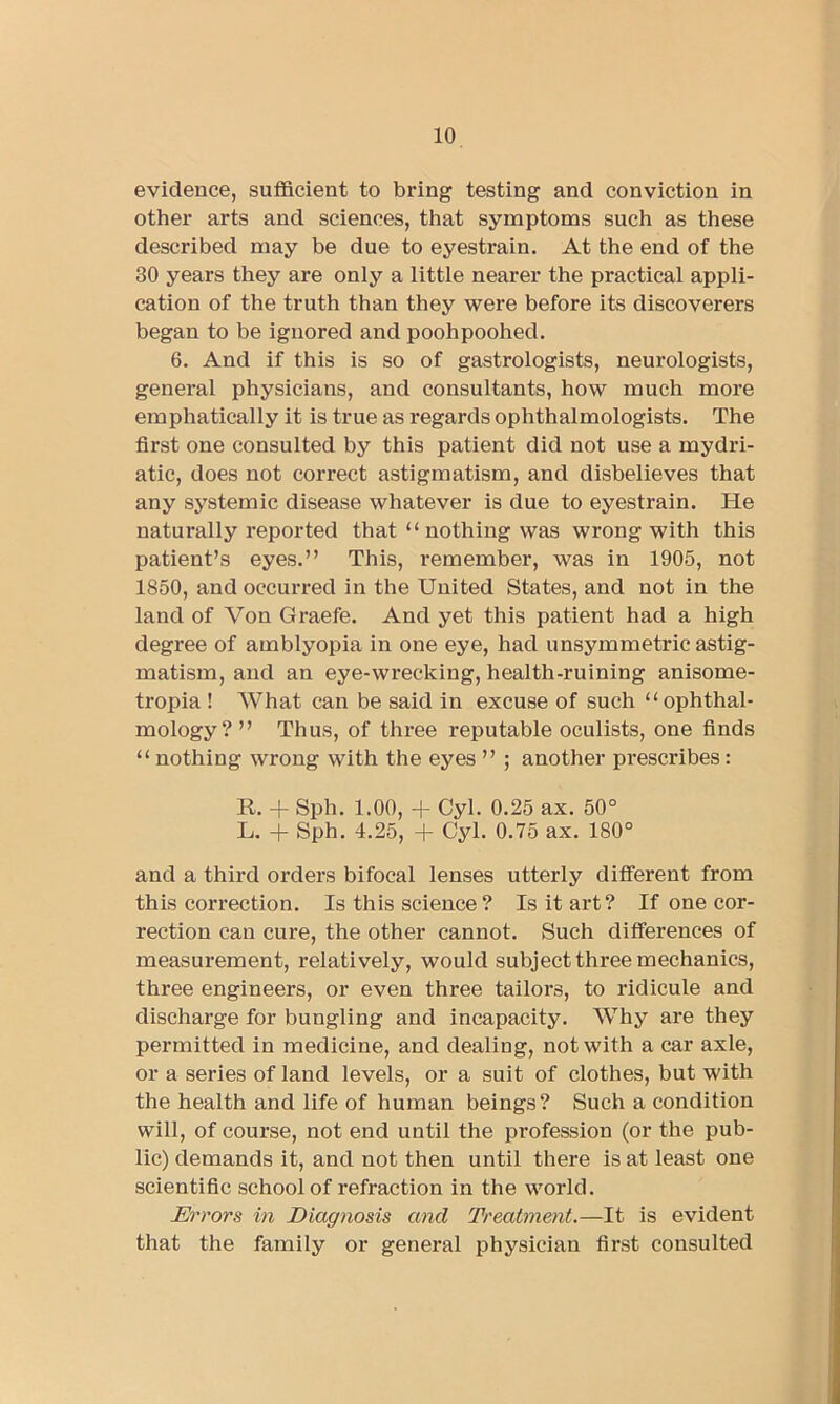 evidence, sufficient to bring testing and conviction in other arts and sciences, that symptoms such as these described may be due to eyestrain. At the end of the 30 years they are only a little nearer the practical appli- cation of the truth than they were before its discoverers began to be ignored and poohpoohed. 6. And if this is so of gastrologists, neurologists, general physicians, and consultants, how much more emphatically it is true as regards ophthalmologists. The first one consulted by this patient did not use a mydri- atic, does not correct astigmatism, and disbelieves that any systemic disease whatever is due to eyestrain. He naturally reported that “ nothing was wrong with this patient’s eyes.” This, remember, was in 1905, not 1850, and occurred in the United States, and not in the land of Von Graefe. And yet this patient had a high degree of amblyopia in one eye, had unsymmetric astig- matism, and an eye-wrecking, health-ruining anisome- tropia ! What can be said in excuse of such “ophthal- mology?” Thus, of three reputable oculists, one finds “ nothing wrong with the eyes ” ; another prescribes : R. -f- Sph. 1.00, -f Cyl. 0.25 ax. 50° L. + Sph. 4.25, + Cyl. 0.75 ax. 180° and a third orders bifocal lenses utterly dififerent from this correction. Is this science? Is it art? If one cor- rection can cure, the other cannot. Such differences of measurement, relatively, would subject three mechanics, three engineers, or even three tailors, to ridicule and discharge for bungling and incapacity. Why are they permitted in medicine, and dealing, not with a car axle, or a series of land levels, or a suit of clothes, but with the health and life of human beings? Such a condition will, of course, not end until the profession (or the pub- lic) demands it, and not then until there is at least one scientific school of refraction in the world. Errors in Diagnosis and Treatment.—It is evident that the family or general physician first consulted