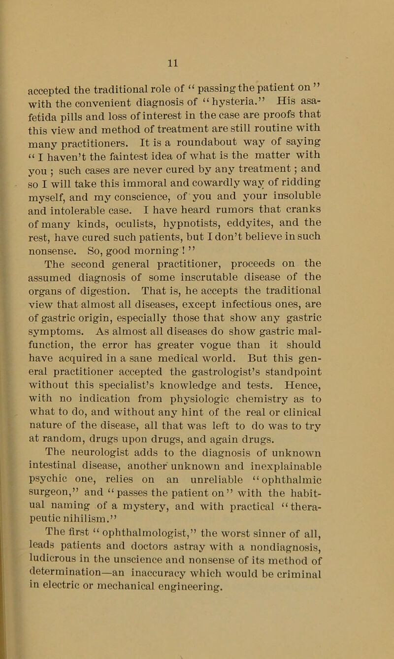 accepted the traditional role of “ passing the patient on ” with the convenient diagnosis of “hysteria.” His asa- fetida pills and loss of interest in the case are proofs that this view and method of treatment are still routine with many practitioners. It is a roundabout way of saying “ I haven’t the faintest idea of what is the matter with you ; such cases are never cured by any treatment; and so I will take this immoral and cowardly way of ridding myself, and my conscience, of you and your insoluble and intolerable case. I have heard rumors that cranks of many kinds, oculists, hypnotists, eddyites, and the rest, have cured such patients, but I don’t believe in such nonsense. So, good morning ! ” The second general practitioner, proceeds on the assumed diagnosis of some inscrutable disease of the organs of digestion. That is, he accepts the traditional view that almost all diseases, except infectious ones, are of gastric origin, especially those that show any gastric symptoms. As almost all diseases do show gastric mal- function, the error has greater vogue than it should have acquired in a sane medical world. But this gen- eral practitioner accepted the gastrologist’s standpoint without this specialist’s knowledge and tests. Hence, with no indication from physiologic chemistry as to what to do, and without any hint of the real or clinical nature of the disease, all that was left to do was to try at random, drugs upon drugs, and again drugs. The neurologist adds to the diagnosis of unknown intestinal disease, another unknown and inexplaiuable psychic one, relies on an unreliable “ophthalmic surgeon,” and “ passes the patient on ” with the habit- ual naming of a mystery, and with practical “thera- peutic nihilism.” The first “ ophthalmologist,” the worst sinner of all, leads patients and doctors astray with a nondiagnosis, ludicrous in the unscience and nonsense of its method of determination—an inaccuracy which would be criminal in electric or mechanical engineering.