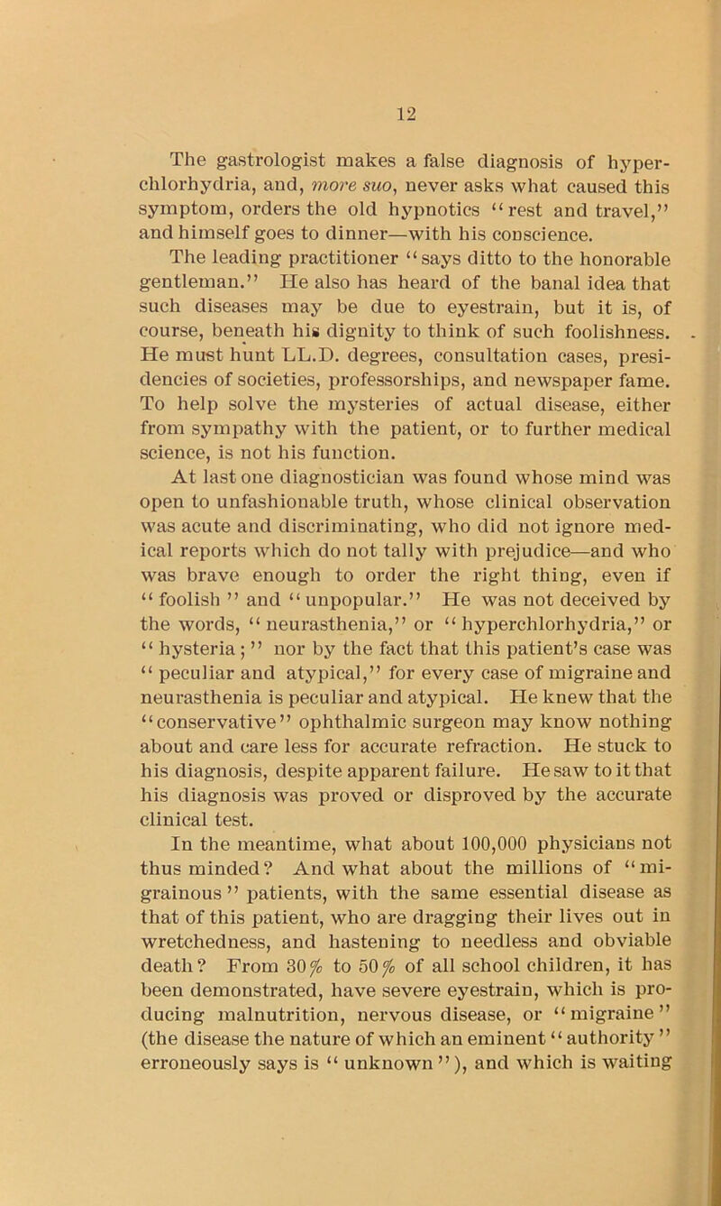The gastrologist makes a false diagnosis of hyper- chlorhydria, and, more suo, never asks what caused this symptom, orders the old hypnotics “rest and travel,” and himself goes to dinner—with his conscience. The leading practitioner “says ditto to the honorable gentleman.” He also has heard of the banal idea that such diseases may be due to eyestrain, but it is, of course, beneath his dignity to think of such foolishness. He must hunt LL.D. degrees, consultation cases, presi- dencies of societies, professorships, and newspaper fame. To help solve the mysteries of actual disease, either from sympathy with the patient, or to further medical science, is not his function. At last one diagnostician was found whose mind was open to unfashionable truth, whose clinical observation was acute and discriminating, who did not ignore med- ical reports which do not tally with prejudice—and who was brave enough to order the right thing, even if “ foolish ” and “ unpopular.” He was not deceived by the words, “neurasthenia,” or “ hyperchlorhydria,” or “ hysteria ; ” nor by the fact that this patient’s case was “ peculiar and atypical,” for every case of migraine and neurasthenia is peculiar and atypical. He knew that the “conservative” ophthalmic surgeon may know nothing about and care less for accurate refraction. He stuck to his diagnosis, despite apparent failure. He saw to it that his diagnosis was proved or disproved by the accurate clinical test. In the meantime, what about 100,000 physicians not thus minded? And what about the millions of “mi- grainous ” patients, with the same essential disease as that of this patient, who are dragging their lives out in wretchedness, and hastening to needless and obviable death? From 30^ to 50/o of all school children, it has been demonstrated, have severe eyestrain, which is pro- ducing malnutrition, nei’vous disease, or “migraine” (the disease the nature of which an eminent “ authority ” erroneously says is “ unknown ”), and which is waiting