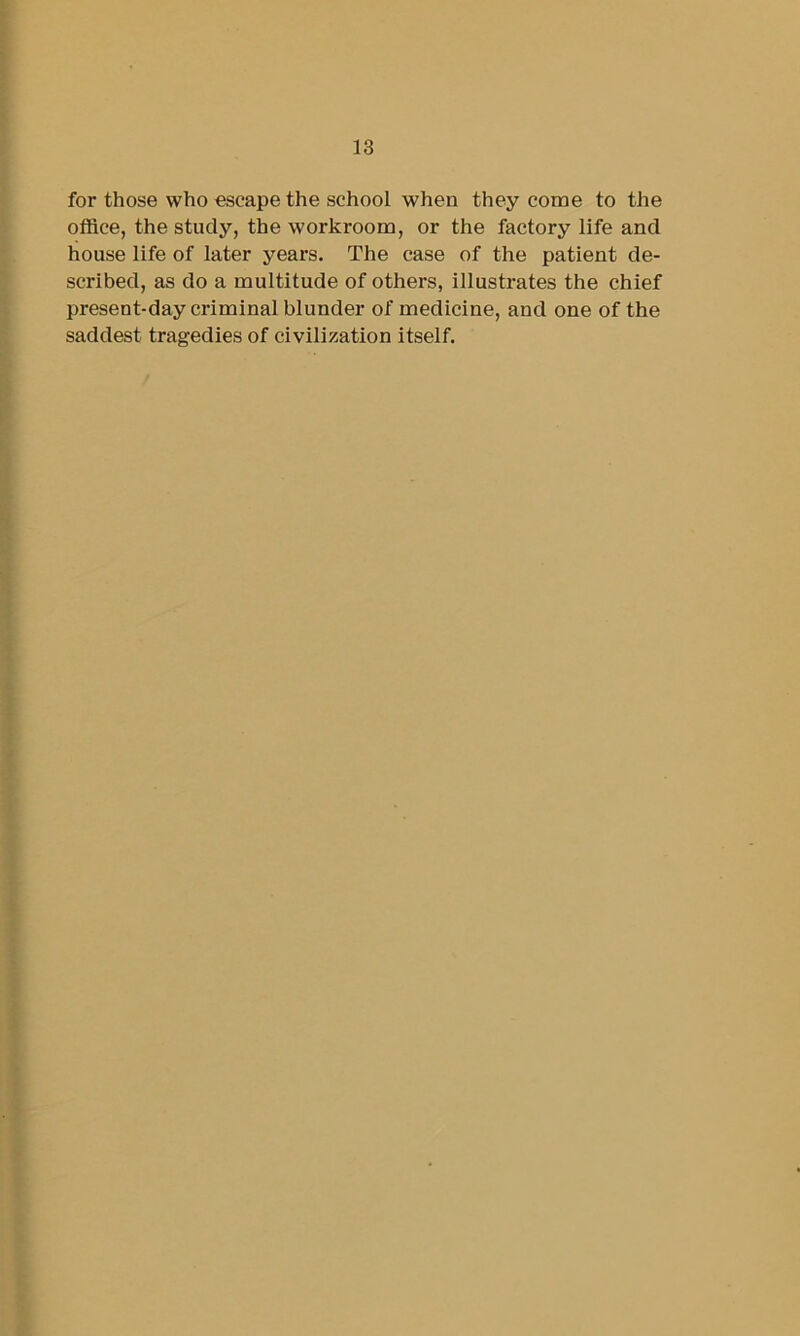 for those who escape the school when they come to the office, the study, the workroom, or the factory life and house life of later years. The case of the patient de- scribed, as do a multitude of others, illustrates the chief present-day criminal blunder of medicine, and one of the saddest tragedies of civilization itself.