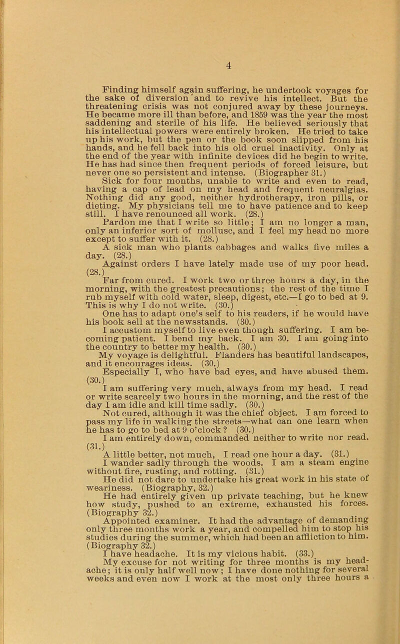 Finding himself again suffering, he undertook voyages for the sake of diversion ‘and to revive his intellect. But the threatening crisis was not conjured away by these journeys. He became more ill than before, and 1859 was the year the most saddening and sterile of his life. He believed seriously that his intellectual powers were entirely broken. He tried to take up his work, but the pen or the book soon slipped from his hands, and he fell back into his old cruel inactivity. Only at the end of the year with infinite devices did he begin to write. He has had since then frequent periods of forced leisure, but never one so persistent and intense. (Biographer 31.) Sick for four months, unable to write and even to read, having a cap of lead on my head and frequent neuralgias. Nothing did any good, neither hydrotherapy, iron pills, or dieting. My physicians tell me to have patience and to keep still. I have renounced all work. (28.) Pardon me that I write so little; I am no longer a man, only an inferior sort of mollusc, and I feel my head no more except to suffer with it. (28.) A sick man who plants cabbages and walks five miles a day. (28.) Against orders I have lately made use of my poor head. (28.) Par from cured. I work two or three hours a day, in the morning, with the greatest precautions; the rest of the time I rub myself with cold water, sleep, digest, etc.—I go to bed at 9. This is why I do not write. (30.) One has to adapt one’s self to his readers, if he would have his book sell at the newsstands. (30.) I accustom myself to live even though suffering. I am be- coming patient. I bend my back. I am 30. I am going into the country to better my health. (30.) My voyage is delightful. Flanders has beautiful landscapes, and it encourages ideas. (30.) Especially I, who have bad eyes, and have abused them. (30.) I am suffering very much, always from my head. I read or write scarcely two hours in the morning, and the rest of the day I am idle and kill time sadly. (30.) Not cured, although it was the chief object. I am forced to pass my life in walking the streets—what can one learn when he has to go to bed at 9 o’clock ? (30.) I am entirely down, commanded neither to write nor read. (31.) A little better, not much, I read one hour a day. (31.) I wander sadly through the woods. I am a steam engine without fire, rusting, and rotting. (31.) He did not dare to undertake his great work in his state of weariness. (Biography, 32.) He had entirely given up private teaching, but he knew how study, pushed to an extreme, exhausted his forces. (Biography 32.) Appointed examiner. It had the advantage of demanding only three months work a year, and compelled him to stop his studies during the summer, which had been an affliction to him. (Biography 32.) I have headache. It is my vicious habit. (33.) My excuse for not writing for three months is my head- ache; it is only half well now ; I have done nothing for several weeks and even now I work at the most only three hours a