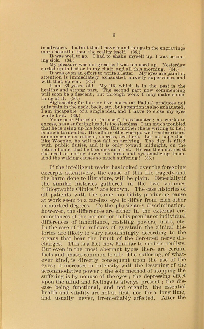 in advance. I admit that I have found things in the engravings more beautiful than the reality itself. (36.) It was well to go. I had to shake myself up, I was becom- ing sick. (34.) My pleasure was not great as I was too used up. Yesterday curled up in bed or in my chair, and all this morning. (34.) It was even an effort to write a letter. My eyes are painful, attention is immediately exhausted, anxiety supervenes, and with that, spleen. (34.) I am 36 years old. My life which is in the past is the healthy and strong part. The second part now commencing will soon be a descent; but through work I may make some- thing of it. (36.) Sightseeing for four or five hours (at Padua) produces not only pain in the neck, back, etc., but attention is also exhausted; I am incapable of a single idea, and I have to close my eyes while I sit. (36.) Your poor Marcelain (himself) is exhausted; he works to excess, has a suffering head, is too sleepless. I am much troubled that he is using up his forces. His mother (he is writing to her) is much tormented. His affairs otherwise go well—subscribers, announcements, esteem, success, are here. Let us hope that, like Woepke, he will not fall on arriving. The day is filled with public duties, and it is only toward midnight, on the return home, that he becomes an artist. He can then not resist the need of noting down his ideas and systematizing them. And the waking causes so much suffering! (36.) If the intelligent reader has looked over the foregoing excerpts attentively, the cause of this life tragedy and the harm done to literature, will be plain. Especially if the similar histories gathered in the two volumes “ Biographic Clinics,” are known. The case histories of all patients with the same morbidity-producing cause at work seem to a careless eye to differ from each other in marked degrees. To the physician’s discrimination, however, the differences are either in the external cir- cumstances of the patient, or in his peculiar or individual differences of inheritance, resisting powers, tasks, etc. In the case of the reflexes of eyestrain the clinical his- tories are likely to vary astonishingly according to the organs that bear the brunt of the derouted nerve dis- charges. This is a fact now familiar to modern oculists. But even in the most aberrant types there are certain facts and phases common to all: The suffering, of what- ever kind, is directly consequent upon the use of the eyes; it increases in intensity with the lessening of the accommodative power ; the sole method of stopping the suffering is by nonuse of the eyes ; the depressing effect upon the mind and feelings is always present; the dis- ease being functional, and not organic, the essential health and vitality are not at first, nor for a long time, and usually never, irremediably affected. After the