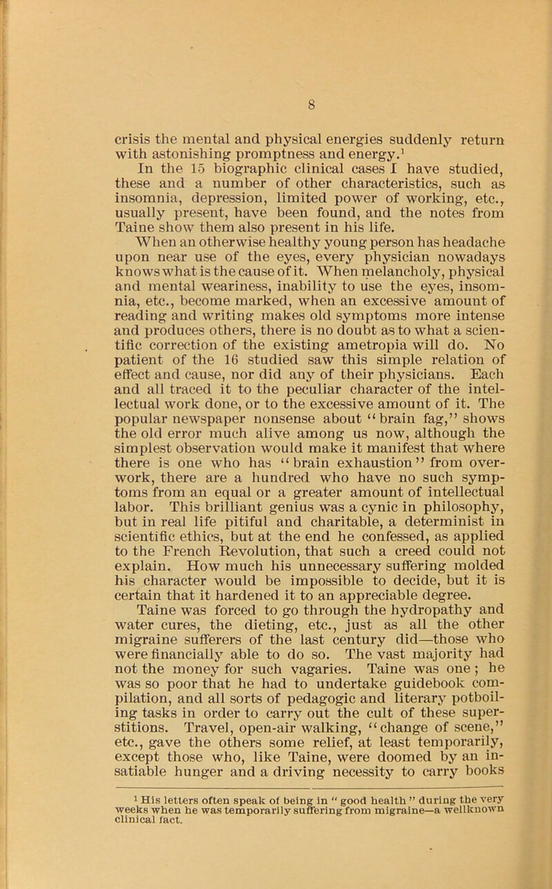 crisis the mental and physical energies suddenly return with astonishing promptness and energy.* In the 15 biographic clinical cases I have studied, these and a number of other characteristics, such as insomnia, depression, limited power of working, etc., usually present, have been found, and the notes from Taine show them also present in his life. When an otherwise healthy young person has headache upon near use of the eyes, every physician nowadays knows what is the cause of it. When melancholy, physical and mental weariness, inability to use the eyes, insom- nia, etc., become marked, when an excessive amount of reading and writing makes old symptoms more intense and produces others, there is no doubt as to what a scien- tific correction of the existing ametropia will do. No patient of the 16 studied saw this simple relation of effect and cause, nor did any of their physicians. Each and all traced it to the peculiar character of the intel- lectual work done, or to the excessive amount of it. The popular newspaper nonsense about “ brain fag,” shows the old error much alive among us now, although the simplest observation would make it manifest that where there is one who has “brain exhaustion” from over- work, there are a hundred who have no such symp- toms from an equal or a greater amount of intellectual labor. This brilliant genius was a cynic in philosophy, but in real life pitiful and charitable, a determinist in scientific ethics, but at the end he confessed, as applied to the French Revolution, that such a creed could not explain. How much his unnecessary suffering molded his character would be impossible to decide, but it is certain that it hardened it to an appreciable degree. Taine was forced to go through the hydropathy and water cures, the dieting, etc., just as all the other migraine sufferers of the last century did—those who were financially able to do so. The vast majority had not the money for such vagaries. Taine was one ; he was so poor that he had to undertake guidebook com- pilation, and all sorts of pedagogic and literary potboil- ing tasks in order to carry out the cult of these super- stitions. Travel, open-air walking, “change of scene,” etc., gave the others some relief, at least temporarily, except those who, like Taine, were doomed by an in- satiable hunger and a driving necessity to carry books 1 His letters often speak of being in  good health ” during the very weeks when he was temporarily suffering from migraine—a wellkuown clinical lact.