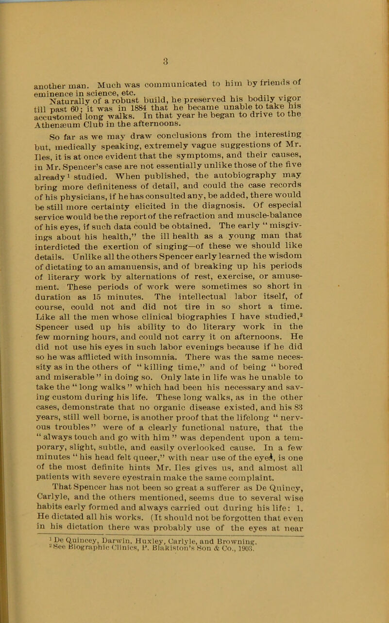 another man. Much was communicated to him by friends of eminence in science, etc. Naturally of a robust build, he preserved his bodily vigor till past 60; it was in 1884 that he became unable to take his accustomed long walks. In that year he began to drive to the Athemeum Club in the afternoons. So far as we may draw conclusions from the interesting but, medically speaking, extremely vague suggestions of Mr. lies, it is at once evident that the symptoms, and their causes, in Mr. Spencer’s case are not essentially unlike those of the five already! studied. When published, the autobiography may bring more definiteness of detail, and could the case records of his physicians, if he has consulted any, be added, there would be still more certainty elicited in the diagnosis. Of especial service would be the report of the refraction and muscle-balance of his eyes, if such data could be obtained. The early “ misgiv- ings about his health,” the ill health as a young man that interdicted the exertion of singing—of these we should like details. Unlike all the others Spencer early learned the wisdom of dictating to an amanuensis, and of breaking up his periods of literary work by alternations of rest, exercise, or amuse- ment. These periods of work were sometimes so short in duration as 15 minutes. The intellectual labor itself, of course, could not and did not tire in so short a time. Like all the men whose clinical biographies I have studied,^ Spencer used up his ability to do literary work in the few morning hours, and could not carry it on afternoons. He did not use his eyes in such labor evenings because if he did so he was afflicted with insomnia. There was the same neces- sity as in the others of “ killing time,” and of being “ bored and miserable ” in doing so. Only late in life was he unable to take the “ long walks ” which had been his necessary and sav- ing custom during his life. These long walks, as in the other cases, demonstrate that no organic disease existed, and his 83 years, still well borne, is another proof that the lifelong “ nerv- ous troubles” were of a clearly functional nature, that the “ always touch and go with him ” was dependent upon a tem- porary, slight, subtle, and easily overlooked cause. In a few minutes “ his head felt queer,” with near use of the eyei, is one of the most definite hints Mr. lies gives us, and almost all patients with severe eyestrain make the same complaint. That Spencer has not been so great a sufferer as De Quincy, Carlyle, and the others mentioned, seems due to several wise habits early formed and always carried out during his life: 1. He dictated all his works. (It should not be forgotten that even in his dictation there was probably use of the eyes at near ' De Q,uincey, Darwin, Huxley, Carlyle, and Browning. •iHee Biographic Clinics, \\ BlaUislon’s Son & Co., ]9o:!.