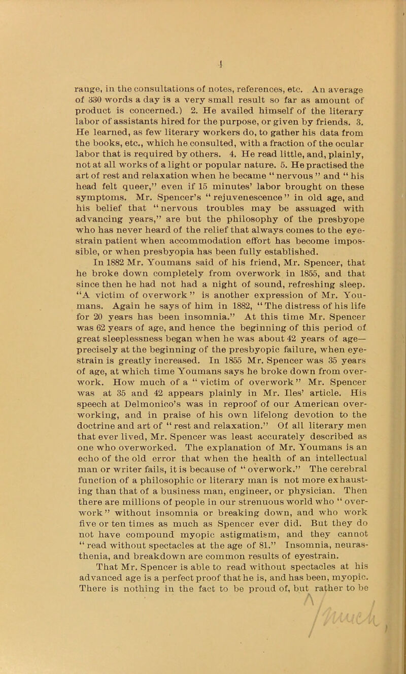 range, in the consultations of notes, references, etc. An average of 330 words a day is a very small result so far as amount of product is concerned.) 2. He availed himself of the literary labor of assistants hired for the purpose, or given by friends. 3. He learned, as few literary workers do, to gather his data from the books, etc., which he consulted, with a fraction of the ocular labor that is required by others. 4. He read little, and, plainly, not at all works of a light or popular nature. 5. He practised the art of rest and relaxation when he became “ nervous ” and “ his head felt queer,” even if 15 minutes’ labor brought on these symptoms. Mr. Spencer’s “ rejuvenescence ” in old age, and his belief that “nervous troubles may be assuaged with advancing years,” are but the philosophy of the presbyope who has never heard of the relief that always comes to the eye- strain patient when accommodation effort has become impos- sible, or when presbyopia has been fully established. In 1882 Mr. Youmans said of his friend, Mr. Spencer, that he broke down completely from overwork in 1855, and that since then he had not had a night of sound, refreshing sleep. “A victim of overwork” is another expression of Mr. You- mans. Again he says of him in 1882, “ The distress of his life for 20 years has been insomnia.” At this time Mr. Spencer was 62 years of age, and hence the beginning of this period of great sleeplessness began when he was about 42 years of age— precisely at the beginning of the presbyopic failure, when eye- strain is greatly increased. In 1855 Mr. Spencer was 35 years of age, at which time Youmans says he broke down from over- work. How much of a “ victim of overwork ” Mr. Spencer was at 35 and 42 appears plainly in Mr. lies’ article. His speech at Delmonico’s was in reproof of our American over- working, and in praise of his own lifelong devotion to the doctrine and art of “ rest and relaxation.” Of all literary men that ever lived, Mr. Spencer was least accurately described as one who overworked. The explanation of Mr. Youmans is an echo of the old error that when the health of an intellectual man or writer fails, it is because of “ overwork.” The cerebral function of a philosophic or literary man is not more exhaust- ing than that of a business man, engineer, or physician. Then there are millions of people in our strenuous world who “ over- work” without insomnia or breaking down, and who work five or ten times as much as Spencer ever did. But they do not have compound myopic astigmatism, and they cannot “ read without spectacles at the age of 81.” Insomnia, neuras- thenia, and breakdown are common results of eyestrain. That Mr. Spencer is able to read without spectacles at his advanced age is a perfect proof that he is, and has been, myopic. There is nothing in the fact to be proud of, but rather to be