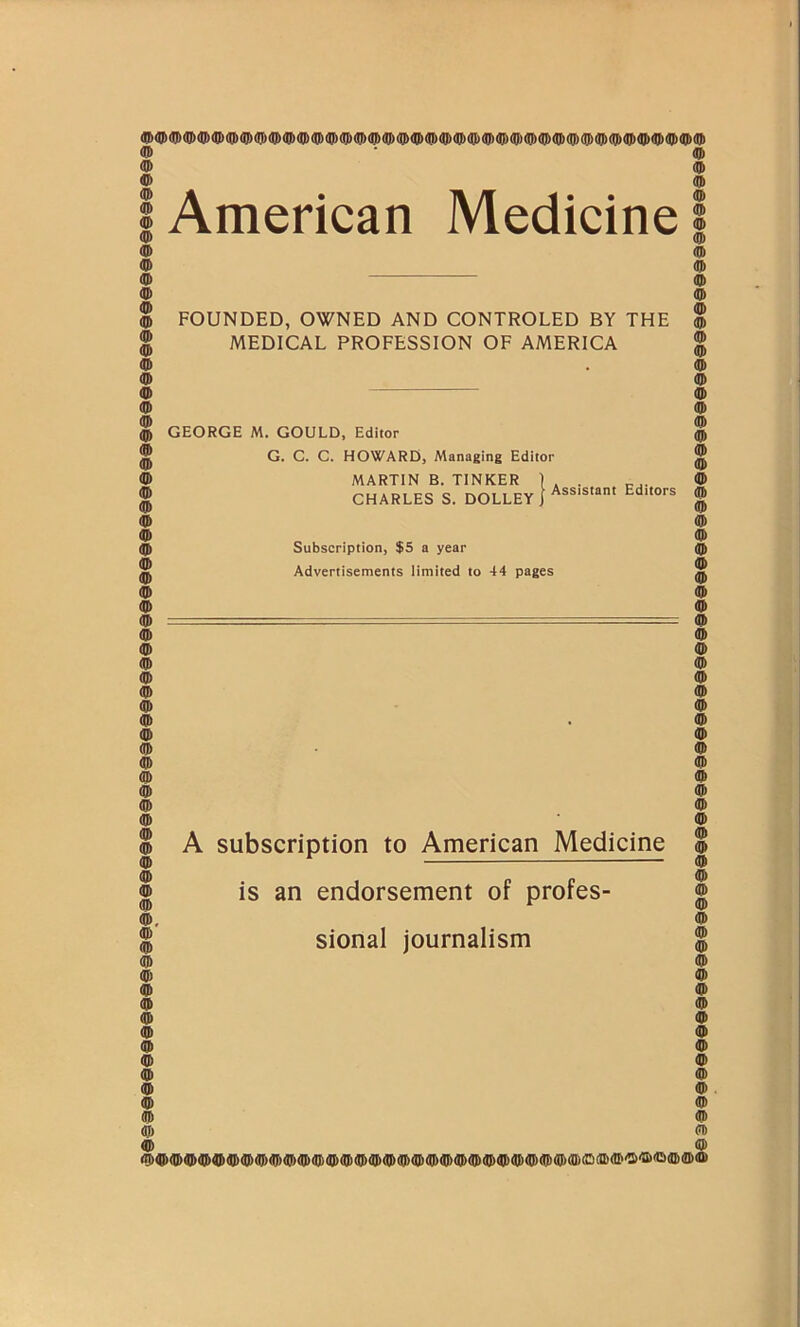 American Medicine FOUNDED, OWNED AND CONTROLED BY THE MEDICAL PROFESSION OF AMERICA GEORGE M. GOULD, Editor G. C. C. HOWARD, Managing Editor MARTIN B. TINKER ) CHARLES S. DOLLEY J Assistant Editors Subscription, $5 a year Advertisements limited to 44 pages A subscription to American Medicine is an endorsement of profes- sional journalism