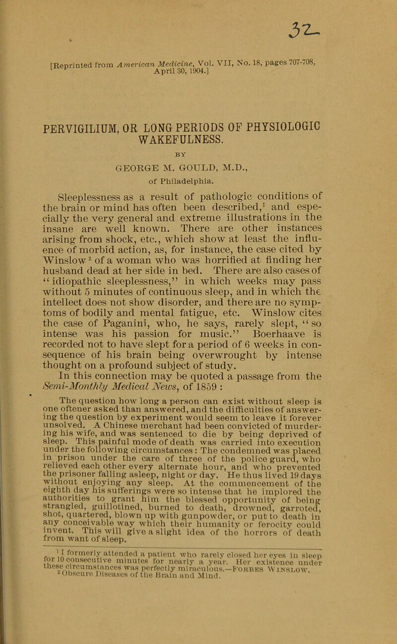 32- rReorinted from American Medicine, Vol. VII, No. 18, pages 707-708, ^ ^ April 30, 1904.] PERVIGILIUM, OR LONG PERIODS OF PHYSIOLOGIC WAKEFULNESS. BY GEORGE M. GOULD, M.D., of Philadelphia. Sleeplessness as a result of pathologic conditions of the brain or mind has often been described,' and espe- cially the very general and extreme illustrations in the insane are well known. There are other instances arising from shock, etc., which show at least the influ- ence of morbid action, as, for instance, the case cited by Winslow'' of a woman who was horrified at finding her husband dead at her side in bed. There are also cases of “idiopathic sleeplessness,” in which weeks may pass without 5 minutes of continuous sleep, and in which the intellect does not show disorder, and there are no symp- toms of bodily and mental fatigue, etc. Winslow cites the case of Paganini, who, he says, rarely slept, “ so intense was his passion for music.” Boerhaave is recorded not to have slept for a period of 6 weeks in con- sequence of his brain being overwrought by intense thought on a profound subject of study. In this connection may be quoted a passage from the Semi-Monthly Medical News, of 1859 : The question how long a person can exist without sleep is one oftener asked than answered, and the difficulties of answer- ing the question by experiment would seem to leave it forever unsolved. A Chinese merchant had been convicted of murder- ing his wife, and was sentenced to die by being deprived of sleep. This painful mode of death was carried into execution under the following circumstances: The condemned was placed in prison under the care of three of the police guard, who relieved each other every alternate hour, and who prevented the prisoner falling asleep, night or day. He thus lived 19 days ''^hhout enjoying any sleep. At the commencement of the eighth day his sufferings were so Intense that he implored the authorities to grant him the blessed opportunity of being strangled, guillotined, burned to death, drowned, garroted, shot, quartered, blown up with gunpowder, or put to death in any conceivable way which their humanity or ferocity could invent. This will give a slight idea of the horrors of death from want of sleep. who rarely closed her eyes in sleep minutes for nearly a year. Her existence under these clrcnmsiances was perfectly miraculous.—F'okbes Winsi.ow “Obscure Diseases of the Drain and .Mind.