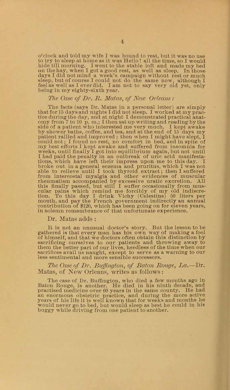 o’clock and told my wile I was bound to rest, but it was no use to try to sleep at home as it was Hello! all the time, so I would hide till morning. I went to the stable loft and made my bed on the hay, when 1 got a good rest, as well as sleep. In those days I did not mind a week’s campaign without rest or much sleep, but of course I could not do the same now, although I feel as well as I ever did. lam not to say very old yet, only being in my eighty-sixth year. The Case of Dr. B. Matas, of New Orleans: The facts (says Dr. Matas in a personal letter) are simply that for 15 days and nights I did not sleep. I worked at my prac- tice during the day, and at night I demonstrated practical anat- omy from 7 to 10 p. in.; I then sat up writing and reading by the side of a patient who interested me very much. I kept awake by shower baths, coffee, and tea, and at the end of 15 days my patient rallied and improved ; then when I might have slept, I could not; I found no rest, no comfort in bed, and in spite of my best efforts I kept awake and suffered from insomnia for weeks, until finally I got into equilibrium again, but not until I had paid the penalty in an outbreak of uric acid manifesta- tions, which have left their impress upon me to this day. I broke out in a general eczema and pruritus, which I was not able to relieve until I took thyroid extract; then I suffered from intercostal myalgia and other evidences of muscular rheumatism accompanied by excessive uratic excretion. All this finally passed, but still I suffer occasionally from mirs- cular pains which remind me forcibly of my old indiscre- tion. To this day I drink Vichy (Celestins) 50 liters per month, and pay the French government indirectly an annual contribution of |120, which has been going on for eleven years, in solemn remembrance of that unfortunate experience. Dr. Matas adds: It is not an imusual doctor’s story. But the lesson to be gathered is that every man has his own way of making a fool of himself, and that we doctors often obtain this distinction by sacrificing ourselves to our patients and throwing away to them the better part of our lives, heedless of the time when our sacrifices avail us naught, except to serve as a warning to our less sentimental and more sensible successors. The Case of Dr. Buffington, of Baton Bouge, La.—Dr. Matas, of New Orleans, writes as follows: The case of Dr. Buffington, who died a few months ago in Baton Rouge, is another. He died in his ninth decade, and practised medicine over 60 years in the same county. He had an enormous obstetric practice, and during the more active years of his life it is well known that for weeks and months he would never go to bed, but would sleep as best he could in his t)uggy while driving from one patient to another.