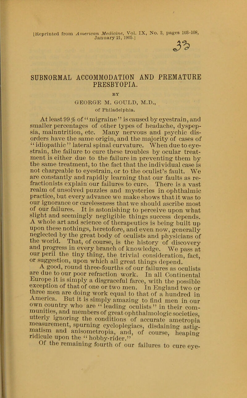 January 21, 1905.) SUBNORMAL ACCOMMODATION AND PREMATURE PRESBYOPIA. BY GEORGE M. GOULD, M.D., of Philadelphia. At least 99 ^ of “ migraine ’ ’ is caused by eyestrain, and smaller percentages of other types of headache, dyspep- sia, malnutrition, etc. Many nervous and psychic dis- orders have the same origin, and the majority of cases of “ idiopathic ” lateral spinal curvature. When due to eye- strain, the failure to cure these troubles by ocular treat- ment is either due to the failure in preventing them by the same treatment, to the fact that the individual case is not chargeable to eyestrain, or to the oculist’s fault. We are constantly and rapidly learning that our faults as re- fractionists explain our failures to cure. There is a vast realm of unsolved puzzles and mysteries in ophthalmic practice, but every advance we make shows that it was to our ignorance or carelessness that we should ascribe most of our failures. It is astonishing to perceive upon what slight and seemingly negligible things success depends. A whole art and science of therapeutics is being built up upon these nothings, heretofore, and even now, generally neglected by the great body of oculists and physicians of the world. That, of course, is the history of discovery and progress in every branch of knowledge. We pass at our peril the tiny thing, the trivial consideration, fact, or suggestion, upon which all great things depend. A good, round three-fourths of our failures as oculists ^e due to our poor refraction work. In all Continental Liurope it is simply a disgraceful farce, with the possible exception of that of one or two men. In England two or three men are doing work equal to that of a hundred in America. But it is simply amazing to find men in our own country who are “ leading oculists” in their com- inunitie.s, and members of great ophthalmologic societies, utterly ignoring the conditions of accurate ametropia measurement, spurning cycloplegiacs, disdaining astig- matism and anisometropia, and, of course, heaping ridicule upon the “hobby-rider.” Of the remaining fourth of our failures to cure eye-