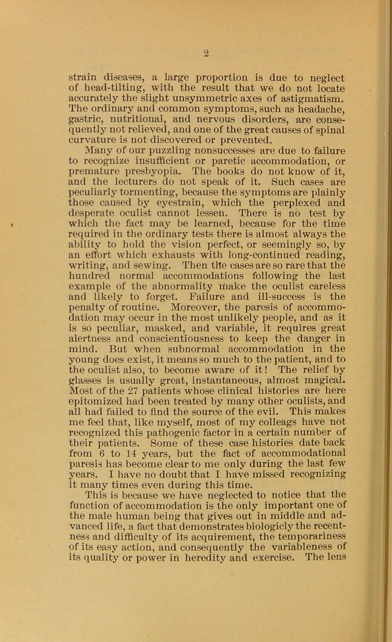 strain diseases, a large proportion is due to neglect of head-tilting, with the result that we do not locate accurately the slight unsymmetric axes of astigmatism. The ordinary and common symptoms, such as headache, gastric, nutritional, and nervous disorders, are conse- quently not relieved, and one of the great causes of spinal curvature is not discovered or prevented. Many of our puzzling nonsuccesses are due to failure to recognize insutficient or paretic accommodation, or premature presbyopia. The books do not know of it, and the lecturers do not speak of it. Such cases are peculiarly tormenting, because the symptoms are plainly those caused by eyestrain, which the perplexed and desperate oculist cannot lessen. There is no test by which the fact may be learned, because for the time required in the ordinary tests there is almost always the ability to hold the vision perfect, or seemingly so, by an effort which exhausts with long-continued reading, writing, and sewing. Then tile cases are so rare that the hundred normal accommodations following the last example of the abnormality make the oculist careless and likely to forget. Failure and ill-success is the penalty of routine. Moreover, the paresis of accommo- dation may occur in the most unlikely people, and as it is so peculiar, masked, and variable, it requires great alertness and conscientiousness to keep the danger in mind. But when subnormal accommodation in the young does exist, it means so much to the patient, and to the oculist also, to become aware of it! The relief by glasses is usually great, instantaneous, almost magical. Most of the 27 patients whose clinical histories are here epitomized had been treated by many other oculists, and all had failed to find the source of the evil. This makes me feel that, like myself, most of my colleags have not recognized this pathogenic factor in a certain number of their patients. Some of these case histories date back from 6 to 14 years, but the fact of accommodational paresis has become clear to me only during the last few years. I have no doubt that I have missed recognizing it many times even during this time. This is because we have neglected to notice that the function of accommodation is the only important one of the male human being that gives out in middle and ad- vanced life, a fact that demonstrates biologicly the recent- ness and difficulty of its acquirement, the temporariness of its easy action, and consequently the variableness of its quality or power in heredity and exercise. The lens