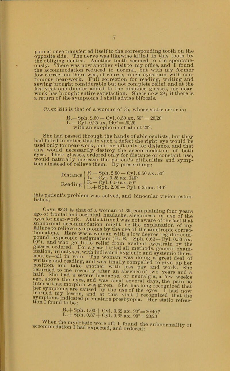 pain at once transferred itself to the corresponding tooth on the opposite side. The nerve was likewise killed in this tooth by the obliging dentist. Another tooth seemed to die spontane- ously. There was now another visit to my office, and I found the accommodation reduced to normal, but with my former low correction there was, of course, much eyestrain with con- tinuous near-work. Full correction for reading, writing and sewing brought considerable but not complete relief, and at the last visit one diopter added to the distance glasses, for near- work has brought entire satisfaction. She is now 29; if there is a return of the symptoms I shall advise bifocals. Case 6316 is that of a woman of 35, whose static error is: R.—Sph. 2.50 — Cyl. 0.50 ax. 50° = 20/20 L.— Cyl. 0.25 ax. 140° = 20/20 with an exophoria of about 20°. She had passed through the hands of able oculists, but they had failed to notice that in such a defect the right eye would be used only for near-work, and the left only for distance, and that this would necessarily destroy the accommodation of both eyes. Their glasses, ordered only for distance or constant use, would naturally increase the patient’s difficulties and symp- toms instead of relieve them. By prescribing: Distance I ^ — 2-50 — Cyl. 0.50 ax. 50° distance Cyl. 0.25 ax. 140° Readinff i ®-50 ax. 50° Keaciing | ^.oo - Cyl. 0.25 ax. 140° this patient’s problem was solved, and binocular vision estab- lished. Case 6324 is that of a woman of 39, complaining four years ago or frontal and occipital headache, sleepiness on use of the eyes for near-work. At that ti me I was not aware of the fact that subnormal accommodation might be the explanation of my laiiure to relieve symptoms by the use of the ametropic correc- tion alone. Here was a woman with a low degree regular com- pound hyperopic astigmatism (B. E.-|-Sph. 0.62+Cyl. 0.50 ax. 90 and who goHittle relief from evident eyestrain by the glasses ordered. For a year I tried all methods, general exam- ination, urinalyses, with indicated hygienic and systemic thera- peutics—all in vain. The woman was doing a great deal of finally compelled to give up her position, and take another with less pay and work. She recently, after an absence of two years and a atrn ®®''’^®*'®,tieadache, or neuralgia, a few weeks several days, the pain so ntense that morphin was given. She has long recognized that her symptoms are caused by the use of the eyes. 1 had now I reccWized that the tion I found”toS^ premature presbyopia. Her static refrac- 1-00-J-Cyl. 0.62 ax. 90°=20/40? L.-l-Sph. 0.87-f Cyl. 0.62 ax. 90°= 20/20 When the mydriatic wore off, I found the subnormalitv of accommodation I had expected, and ordered :