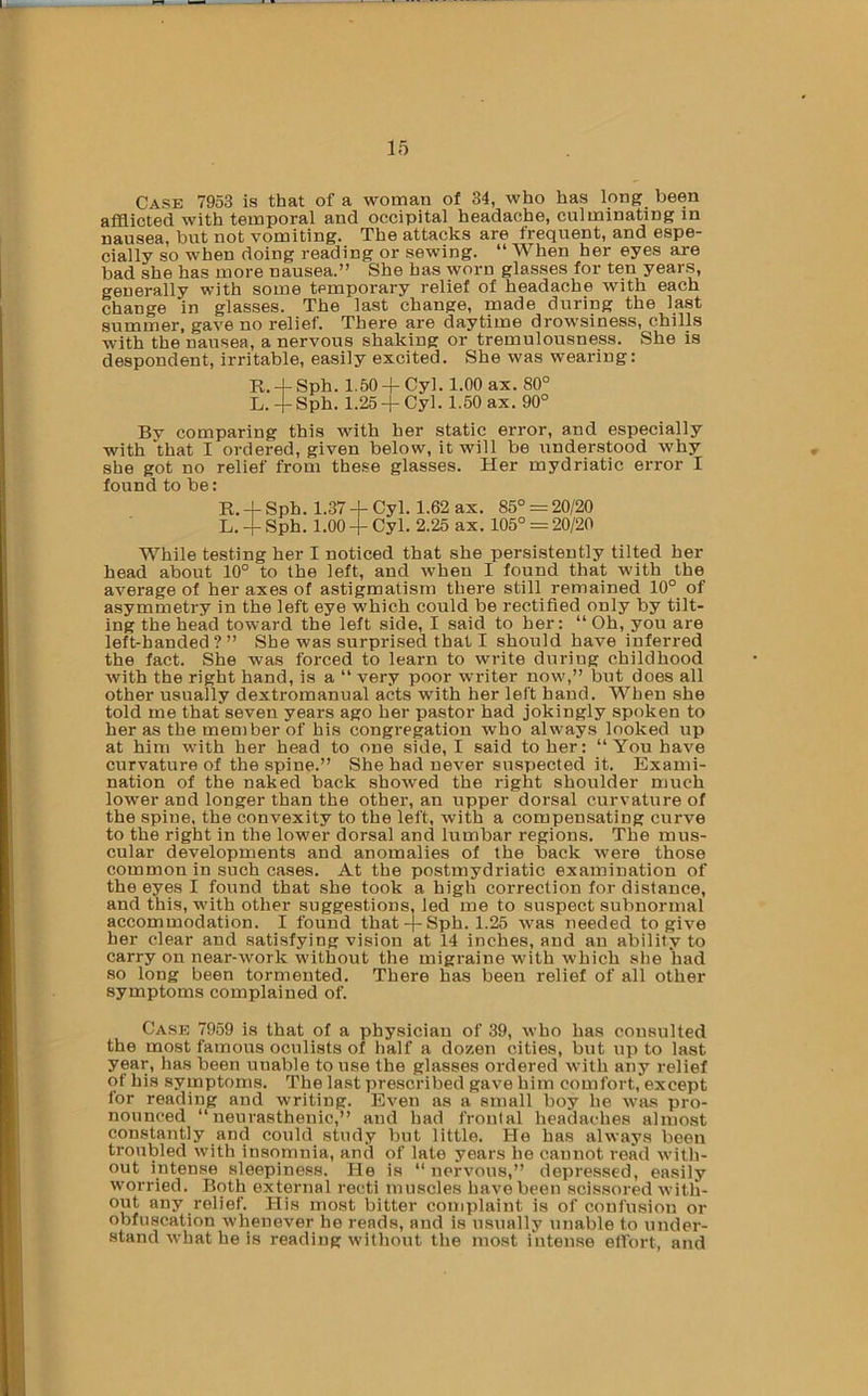 Case 7953 is that of a woman of 34, who has long been afflicted with temporal and occipital headache, culminating in nausea, but not vomiting. The attacks are frequent, and espe- cially so when doing reading or sewing. “ When her eyes are bad she has more nausea.” She has worn glasses for ten years, generally with some temporary relief of headache with each change in glasses. The last change, made during the last summer, gave no relief. There are daytime drowsiness, chills with the nausea, a nervous shaking or tremulousness. She is despondent, irritable, easily excited. She was wearing: R. -t- Sph. 1.50 4- Cyl. 1.00 ax. 80° L.-i-Sph. 1.25 +Cyl. 1.50 ax. 90° By comparing this with her static error, and especially with ‘that I ordered, given below, it will be understood why she got no relief from these glasses. Her mydriatic error I found to be: R. + Sph. 1.37 + Cyl. 1.62 ax. 85° = 20/20 L. + Sph. 1.00 -1- Cyl. 2.25 ax. 105° = 20/20 While testing her I noticed that she persistently tilted her head about 10° to the left, and when I found that with the average of her axes of astigmatism there still remained 10° of asymmetry in the left eye which could be rectified only by tilt- ing the head toward the left side, I said to her: “ Oh, you are left-handed?” She was snrprised that I should have inferred the fact. She was forced to learn to write during childhood with the right hand, is a “ very poor writer now,” but does all other usually dextromanual acts with her left hand. When she told me that seven years ago her pastor had jokingly spoken to her as the member of his congregation who always looked up at him with her head to one side, I said to her: “You have curvature of the spine.” She had never suspected it. Exami- nation of the naked back showed the right shoulder much lower and longer than the other, an upper dorsal curvature of the spine, the convexity to the left, with a compensating curve to the right in the lower dorsal and lumbar regions. The mus- cular developments and anomalies of the back were those common in such cases. At the postmydriatic examination of the eyes I found that she took a high correction for distance, and this, with other suggestions, led me to suspect subnormal accommodation. I found that-j-Sph. 1.25 was needed to give her clear and satisfying vision at 14 inches, and an ability to carry on near-work without the migraine with which she had so long been tormented. There has been relief of all other symptoms complained of. Case 7959 is that of a physician of 39, who has consulted the most famous oculists of lialf a dozen cities, but up to last year, has been unable to use the glasses ordered with any relief of his symptoms. The last prescribed gave him comfort, except for reading and writing. Even as a small boy he was pro- nounced “neurasthenic,” and had frontal headaches almost constantly and could study but little. He has always been troubled with insomnia, and of late years he cannot read with- out mtense sleepiness. He is “nervous,” depressed, easily worried. Both external recti muscles have been scissored with- out any relief. His most bitter complaint is of confusion or obfuscation whenever he reads, and is usually unable to under- stand what he is reading without the most intense elfort, and