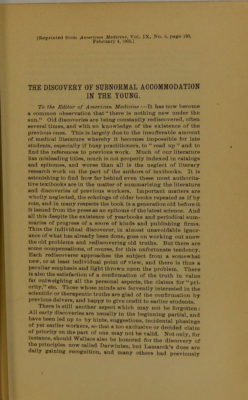 (Reprinted from American Medici7ie^ Vol. IX, No. 5, page 180, February 4. 1905.] THE DISCOVERY OF SUBNORMAL ACCOMMODATION IN THE YOUNG. To the Editor of American Medicine;—It has now become a common observation that “there is nothing new under the sun.” Old discoveries are being constantly rediscovered, often several times, and with no knowledge of the existence of the previous ones. This is largely due to the insufferable amount of medical literature whereby it becomes impossible for late students, especially if busy practitioners, to “ read up ” and to find the references to previous work. Much of our literature has misleading titles, much is not properly indexed in catalogs and epitomes, and worse than all is the neglect of literary research work on the part of the authors of textbooks. It is astonishing to find how far behind even these most authorita- tive textbooks are in the matter of summarizing the literature and discoveries of previous workers. Important matters are wholly neglected, the echoings of older books repeated as if by rote, and in many respects the book is a generation old before it it issued from the press as an epitome of the latest science. And all this despite the existence of yearbooks and periodical sum- maries of progress of a score of kinds and publishing firms. Thus the individual discoverer, in almost unavoidable ignor- ance of what has already been done, goes on working out anew the old problems and rediscovering old truths. But there are some compensations, of course, for this unfortunate tendency. Each rediscoverer approaches the subject from a somewhat new, or at least individual point of view, and there is thus a peculiar emphasis and light thrown upon the problem. There is also the satisfaction of a confirmation of the truth in value far outweighing all the personal aspects, the claims for “pri- ority,” etc. Those whose minds are fervently interested in the scientific or therapeutic truths are glad of the confirmation by previous delvers, and happy to give credit to earlier students. There is still another aspect which may not be forgotten : All early discoveries are usually in the beginning partial, and have been led up to by hints, suggestions, incidental phasings of yet earlier workers, so that a too exclusive or decided claim of priority on the part of one may not be valid. Not only, for instance, should Wallace also be honored for the discovery of the principles now called Darwinian, but Lamarck’s dues are daily gaining recognition, and many others had previously