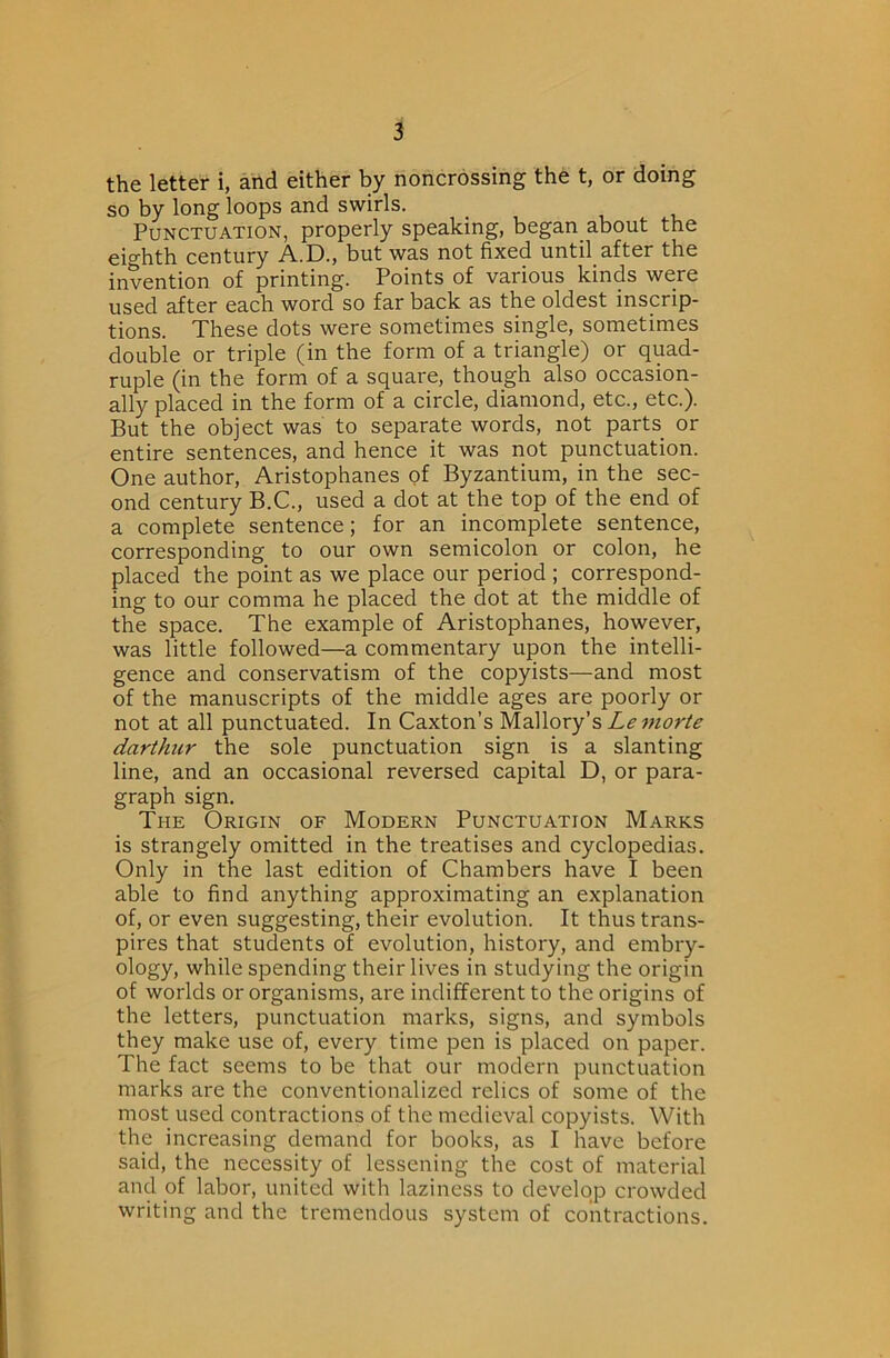 the letter i, and either by noncrossing the t, or doing so by long loops and swirls. Punctuation, properly speaking, began_about the ^io*]ith century A..13., but was not fixed until after the invention of printing. Points of various kinds were used after each word so far back as the oldest inscrip- tions. These dots were sometimes single, sometimes double or triple (in the form of a triangle) or quad- ruple (in the form of a square, though also occasion- ally placed in the form of a circle, diamond, etc., etc.). But the object was to separate words, not parts or entire sentences, and hence it was not punctuation. One author, Aristophanes of Byzantium, in the sec- ond century B.C., used a dot at the top of the end of a complete sentence; for an incomplete sentence, corresponding to our own semicolon or colon, he placed the point as we place our period ; correspond- ing to our comma he placed the dot at the middle of the space. The example of Aristophanes, however, was little followed—a commentary upon the intelli- gence and conservatism of the copyists—and most of the manuscripts of the middle ages are poorly or not at all punctuated. In Caxton’s Mallory’s Lemorte darthur the sole punctuation sign is a slanting line, and an occasional reversed capital D, or para- graph sign. The Origin of Modern Punctuation Marks is strangely omitted in the treatises and cyclopedias. Only in the last edition of Chambers have I been able to find anything approximating an explanation of, or even suggesting, their evolution. It thus trans- pires that students of evolution, history, and embry- ology, while spending their lives in studying the origin of worlds or organisms, are indifferent to the origins of the letters, punctuation marks, signs, and symbols they make use of, every time pen is placed on paper. The fact seems to be that our modern punctuation marks are the conventionalized relics of some of the most used contractions of the medieval copyists. With the increasing demand for books, as I have before said, the necessity of lessening the cost of material and of labor, united with laziness to develop crowded writing and the tremendous system of contractions.