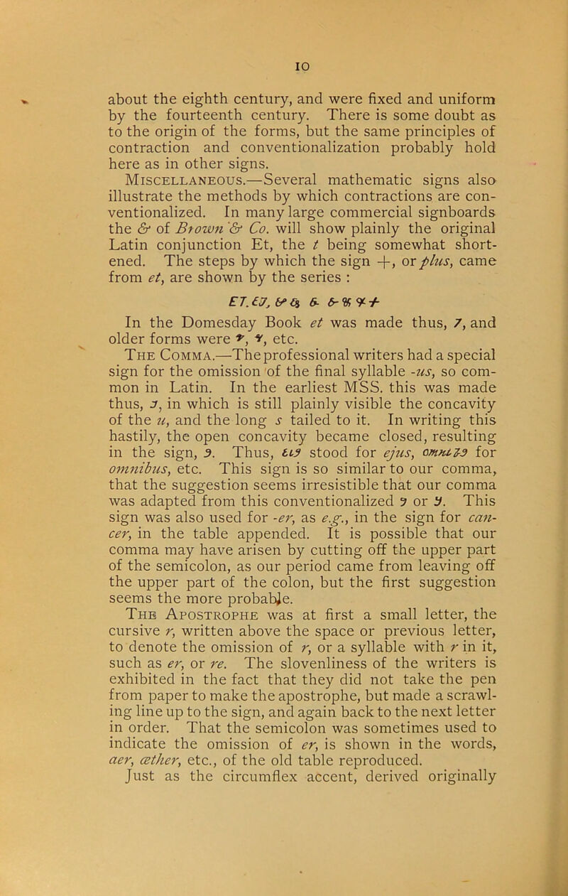 about the eighth century, and were fixed and uniform by the fourteenth century. There is some doubt as to the origin of the forms, but the same principles of contraction and conventionalization probably hold here as in other signs. Miscellaneous.—Several mathematic signs also illustrate the methods by which contractions are con- ventionalized. In many large commercial signboards the & of Btow7i '& Co. will show plainly the original Latin conjunction Et, the t being somewhat short- ened. The steps by which the sign -f, or phis, came from et, are shown by the series : EJ.ej, y>Oi &. In the Domesday Book et was made thus, 7, and older forms were etc. The Comma.—The professional writers had a special sign for the omission 'of the final syllable -us, so com- mon in Latin. In the earliest MSS. this was made thus, in which is still plainly visible the concavity of the u, and the long s tailed to it. In writing this hastily, the open concavity became closed, resulting in the sign, d. Thus, ti3 stood for ejus, omnez-a for omnibus, etc. This sign is so similar to our comma, that the suggestion seems irresistible that our comma was adapted from this conventionalized 9 or if. This sign was also used for -er, as e.p-., in the sign for cafi- cer, in the table appended. It is possible that our comma may have arisen by cutting off the upper part of the semicolon, as our period came from leaving off the upper part of the colon, but the first suggestion seems the more probabje. The Apostrophe was at first a small letter, the cursive r, written above the space or previous letter, to denote the omission of r, or a syllable with r in it, such as er, or re. The slovenliness of the writers is exhibited in the fact that they did not take the pen from paper to make the apostrophe, but made a scrawl- ing line up to the sign, and again back to the next letter in order. That the semicolon was sometimes used to indicate the omission of er, is shown in the words, aer, cether, etc., of the old table reproduced. Just as the circumflex accent, derived originally