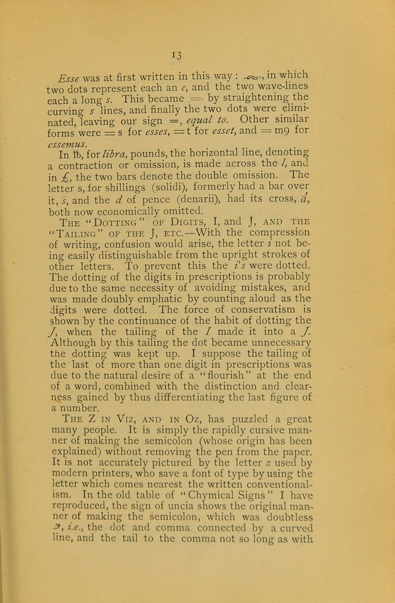 Esse was at first written in this way : in which two dots represent each an e, and the two wave-lines each a long i-. This became .=• by straightening the curving s lines, and finally the two dots were elimi- nated, leaving our sign =, equal to. Other similar forms were = s for esses, = t for esset, and = mg for CSSC'ffttlS, In libra, pounds, the horizontal line, denoting a contraction or omission, is made across the I, and in £, the two bars denote the double omission. The letter s, for shillings (solidi), formerly had a bar over [t,s, and the d of pence (denarii), had its cross, both now economically omitted. The “Dotting” of Digits, I, and J, and the “Tailing” of the J, etc.—With the compression of writing, confusion would arise, the letter i not be- ing easily distinguishable from the upright strokes of other letters. To prevent this the i's were dotted. The dotting of the digits in prescriptions is probably due to the same necessity of avoiding mistakes, and was made doubly emphatic by counting aloud as the digits were dotted. The force of conservatism is shown by the continuance of the habit of dotting the J, when the tailing of the / made it into a J. Although by this tailing the dot became unnecessary the dotting was kept up. I suppose the tailing of the last of more than one digit in prescriptions was due to the natural desire of a “flourish” at the end of a word, combined with the distinction and clear- ness gained by thus differentiating the last figure of a number. The Z in Viz, and in Oz, has puzzled a great many people. It is simply the rapidly cursive man- ner of making the semicolon (whose origin has been explained) without removing the pen from the paper. It is not accurately pictured by the letter z used by modern printers, who save a font of type by using the letter which comes nearest the written conventional- ism. In the old table of “ Chymical Signs ” I have reproduced, the sign of uncia shows the original man- ner of making the semicolon, which was doubtless 3, i.e., the dot and comma connected by a curved line, and the tail to the comma not so long as with