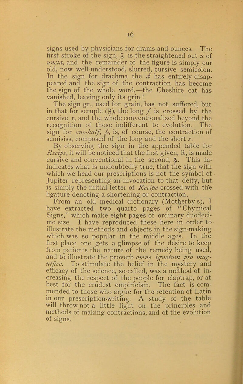 signs used by physicians for drams and ounces. The first stroke of the sign, 5 is the straightened out u of tmcia, and the remainder of the figure is simply our old, now well-understood, slurred, cursive semicolon. In the sign for drachma the d has entirely disap- peared and the sign of the contraction has become the sign of the whole word,—the Cheshire cat has vanished, leaving only its grin ! The sign gr., used for grain, has not suffered, but in that for scruple (9), the long f is crossed by the cursive r, and the whole conventionalized beyond the recognition of those indifferent to evolution. The sign for 07ie-half, Ja, is, of course, the contraction of semisiss, composed of the long and the short s. By observing the sign in the appended table for Recipe^ it will be noticed that the first given, R, is made cursive and conventional in the second, This in- indicates what is undoubtedly true, that the sign with which we head our prescriptions is not the symbol of Jupiter representing an invocation to that deity, but is simply the initial letter of Recipe crossed with the ligature denoting a shortening or contraction. From an old medical dictionary (Motherby’s), I have extracted two quarto pages of “ Chymical Signs,” which make eight pages of ordinary duodeci- mo size. I have reproduced these here in order to illustrate the methods and objects in the sign-making which was so popular in the middle ages. In the first place one gets a glimpse of the desire to keep from patients the nature of the remedy being used, and to illustrate the proverb omne ignoUcm pro mag- nifico. To stimulate the belief in the mystery and efficacy of the science, so-called, was a method of in- creasing the respect of the people for claptrap, or at best for the crudest empiricism. The fact is com- mended to those who argue for the retention of Latin in our prescription-writing. A study of the table will throw not a little light on the principles and methods of making contractions, and of the evolution of signs.