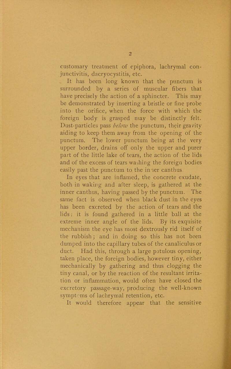 customary treatment of epiphora, lachrymal con- junctivitis, dacryocystitis, etc. It has been long known that the pimctum is surrounded by a series of muscular fibers that have precisely the action of a sphincter. This may be demonstrated by inserting a bristle or fine probe into the orifice, when the force with which the foreign body is grasped may be distinctly felt. Dust-particles pass below the punctum, their gravity aiding to keep them away from the opening of the punctum. The lower punctum being at the very upper border, drains off only the upper and purer part of the little lake of tears, the action of the lids and of the excess of tears washing the foreign bodies easily past the punctum to the inner canthus. In eyes that are inflamed, the concrete exudate, both in waking and after sleep, is gathered at the inner canthus, having passed by the punctum. The same fact is observed when black dust in the eyes has been excreted by the action of tears and the lids; it is found gathered in a little ball at the e.xtreme inner angle of the lids. By its exquisite mechanism the eye has most dextrously rid itself of the rubbish; and in doing so this has not been dumped into the capillary tubes of the canaliculus or duct. Had this, through a large patulous opening, taken place, the foreign bodies, however tiny, either mechanically by gathering and thus clogging the tiny canal, or by the reaction of the resultant irrita- tion or inflammation, would often have closed the excretory passage-way, producing the well-known sympt^naas of lachrymal retention, etc. It would therefore appear that the sensitive