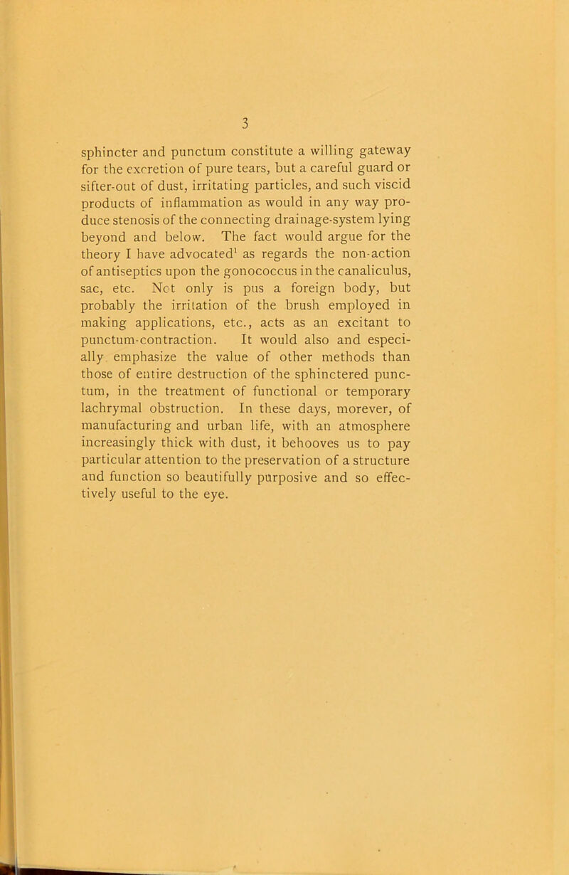 sphincter and punctum constitute a willing gateway for the excretion of pure tears, but a careful guard or sifter-out of dust, irritating particles, and such viscid products of inflammation as would in any way pro- duce stenosis of the connecting drainage-system lying beyond and below. The fact would argue for the theory I have advocated' as regards the non-action of antiseptics upon the gonococcus in the canaliculus, sac, etc. Net only is pus a foreign body, but probably the irritation of the brush employed in making applications, etc., acts as an excitant to punctum-contraction. It would also and especi- ally emphasize the value of other methods than those of entire destruction of the sphinctered punc- tum, in the treatment of functional or temporary lachrymal obstruction. In these days, morever, of manufacturing and urban life, with an atmosphere increasingly thick with dust, it behooves us to pay particular attention to the preservation of a structure and function so beautifully purposive and so effec- tively useful to the eye.