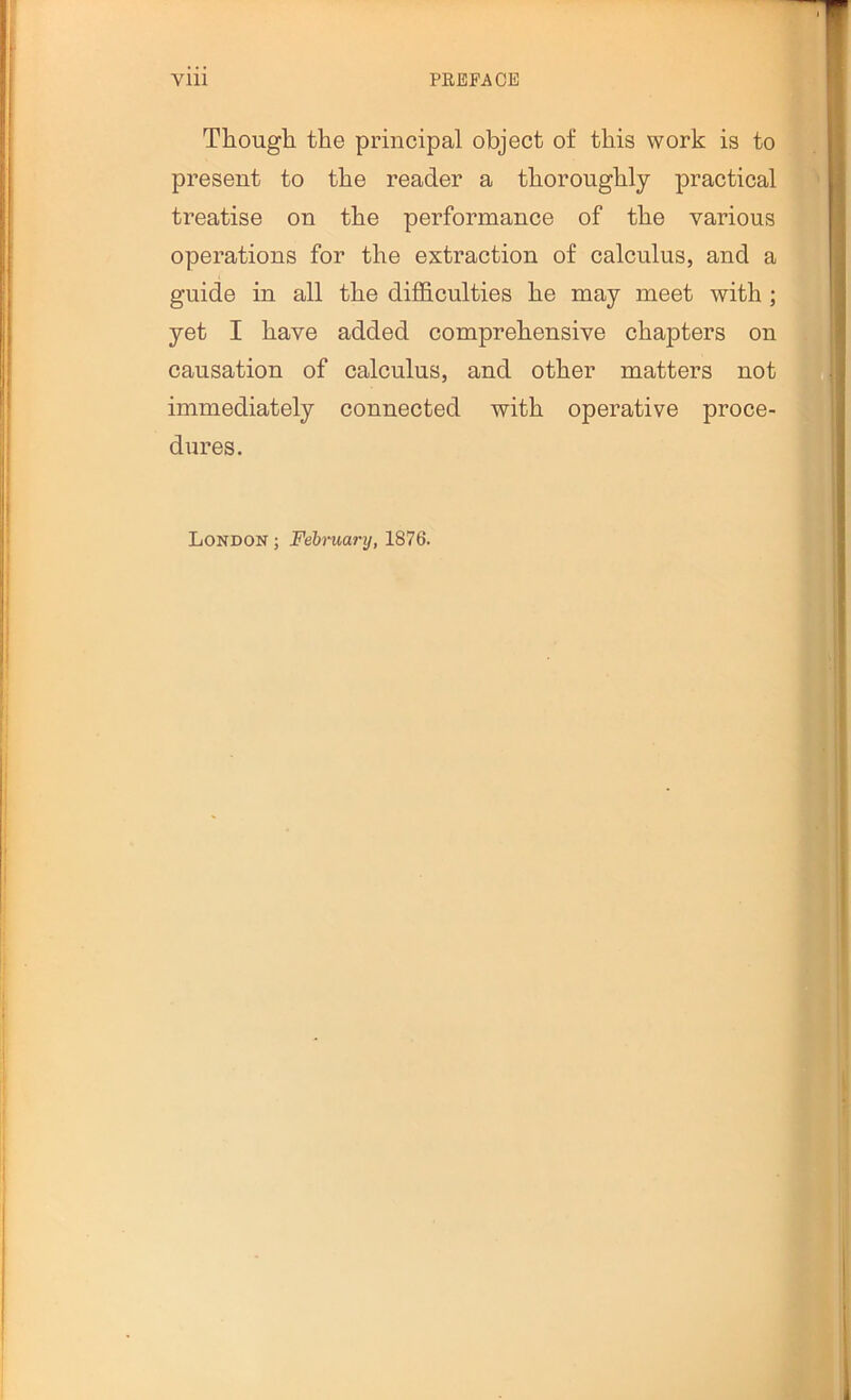 Thougli the principal object of this work is to present to the reader a thoroughly practical treatise on the performance of the various operations for the extraction of calculus, and a guide in all the diflhculties he may meet with ; yet I have added comprehensive chapters on causation of calculus, and other matters not immediately connected with operative proce- dures. London ; Feiruanj, 1876.