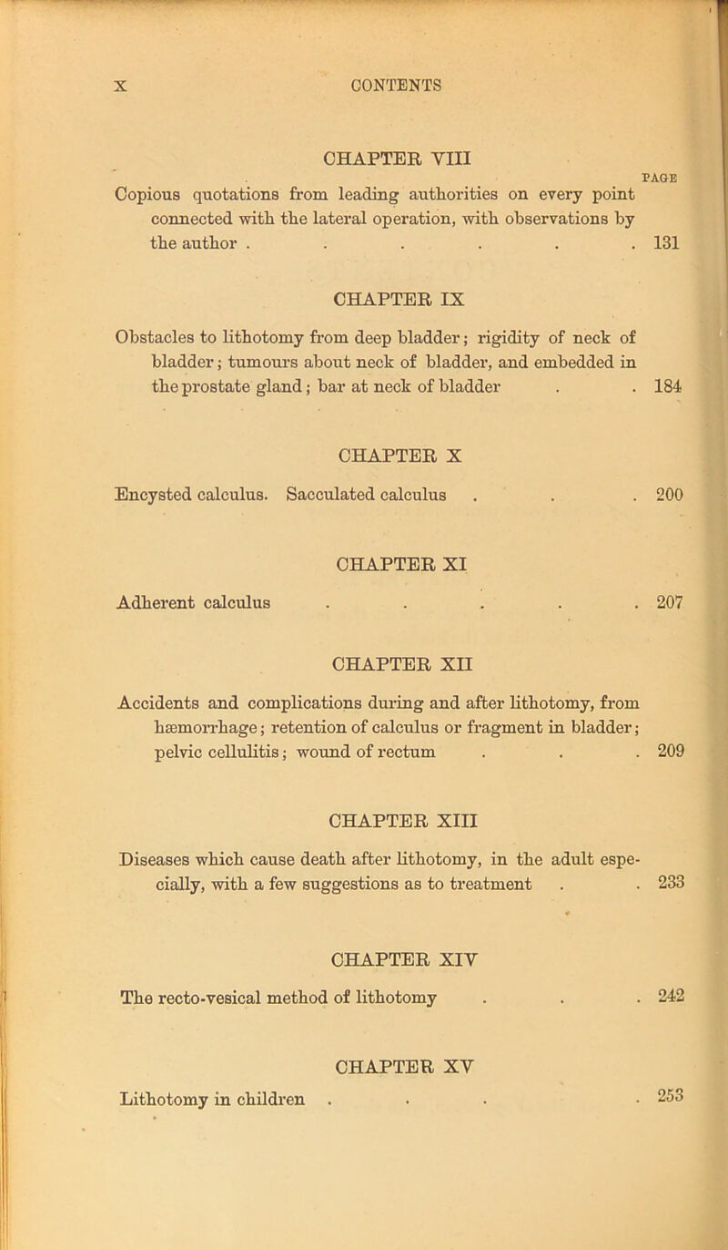 CHAPTER VIII PAGE Copious quotations from leading authorities on every point connected with the lateral operation, with observations by the author ...... 131 CHAPTER IX Obstacles to lithotomy from deep bladder; rigidity of neck of bladder; tumoiu’s about neck of bladder, and embedded in the prostate gland; bar at neck of bladder . . 184 CHAPTER X Encysted calculus. Sacculated calculus . . . 200 CHAPTER XI Adherent calculus ..... 207 CHAPTER XII Accidents and complications during and after lithotomy, from hsemoiThage; retention of calculus or fragment in bladder; pelvic celluKtis; wound of rectum . . . 209 CHAPTER XIII Diseases which cause death after lithotomy, in the adult espe- cially, with a few suggestions as to treatment . . 233 CHAPTER XIV The recto-vesical method of lithotomy . . . 242 CHAPTER XV Lithotomy in children . . 253