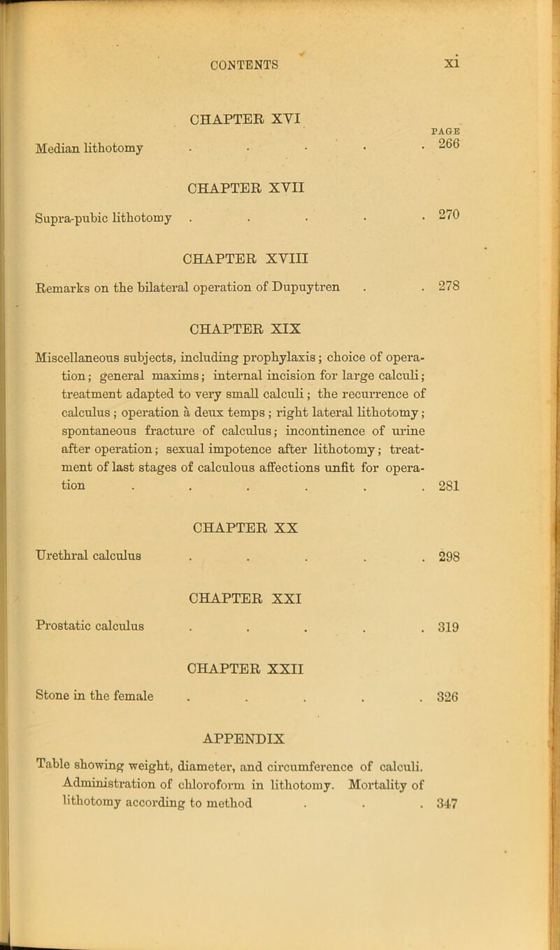CHAPTER XYI Median lithotomy CHAPTER XVII Supra-pubic Lithotomy PAGE . 266 . 270 CHAPTER XVIII Remarks on the bilateral operation of Dupuytren . . 278 CHAPTER XIX Miscellaneous subjects, including prophylaxis; choice of opera- tion ; general maxims; internal incision for large calculi; treatment adapted to very small calculi; the recurrence of calculus; operation a deux temps ; right lateral lithotomy; spontaneous fracture of calculus; incontinence of ui’ine after operation; sexual impotence after lithotomy; treat- ment of last stages of calculous affections unfit for opera- tion ...... 281 CHAPTER XX Urethral calculus ..... 298 CHAPTER XXI Prostatic calculus ..... 319 CHAPTER XXII Stone in the female ..... 326 APPENDIX Table showing weight, diameter, and circumference of calculi. Administration of chloroform in lithotomy. Mortality of lithotomy according to method . . . 347